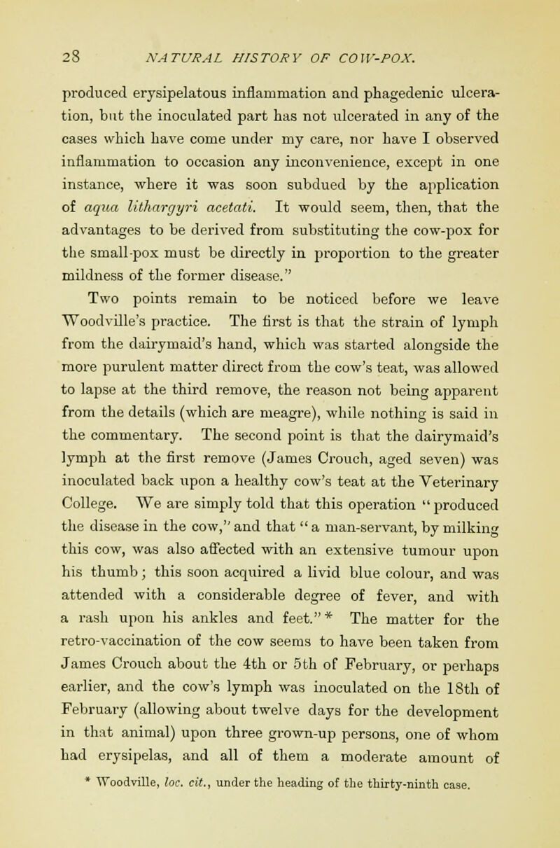 produced erysipelatous inflammation and phagedenic ulcera- tion, but the inoculated part has not ulcerated in any of the cases which have come under my care, nor have I observed inflammation to occasion any inconvenience, except in one instance, where it was soon subdued by the application of aqua lithargyri acetati. It would seem, then, that the advantages to be derived from substituting the cow-pox for the small-pox must be directly in proportion to the greater mildness of the former disease. Two points remain to be noticed before we leave Woodville's practice. The first is that the strain of lymph from the dairymaid's hand, which was started alongside the more purulent matter direct from the cow's teat, was allowed to lapse at the third remove, the reason not being apparent from the details (which are meagre), while nothing is said in the commentary. The second point is that the dairymaid's lymph at the first remove (James Crouch, aged seven) was inoculated back upon a healthy cow's teat at the Veterinary College. We are simply told that this operation  produced the disease in the cow, and that  a man-servant, by milking this cow, was also affected with an extensive tumour upon his thumb; this soon acquired a livid blue colour, and was attended with a considerable degree of fever, and with a rash upon his ankles and feet. * The matter for the retro-vaccination of the cow seems to have been taken from James Crouch about the 4th or 5th of February, or perhaps earlier, and the cow's lymph was inoculated on the 18th of February (allowing about twelve days for the development in that animal) upon three grown-up persons, one of whom had erysipelas, and all of them a moderate amount of * Woodville, loc. cit., under the heading of the thirty-ninth case.