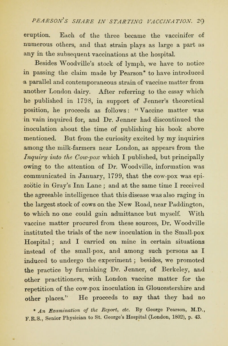 eruption. Each of the three became the vaccinifer of numerous others, and that strain plays as large a part as any in the subsequent vaccinations at the hospital. Besides Woodville's stock of lymph, we have to notice in passing the claim made by Pearson* to have introduced a parallel and contemporaneous strain of vaccine matter from another London dairy. After referring to the essay which he published in 1798, in support of Jenner's theoretical position, he proceeds as follows:  Vaccine matter was in vain inquired for, and Dr. Jenner had discontinued the inoculation about the time of publishing his book above mentioned. But from the curiosity excited by my inquiries among the milk-farmers near London, as appears from the Inquiry into the Cow-pox which I published, but principally owing to the attention of Dr. Woodville, information was communicated in January, 1799, that the cow-pox was epi- zootic in Gray's Inn Lane ; and at the same time I received the agreeable intelligence that this disease was also raging in the largest stock of cows on the New Road, near Paddington, to which no one could gain admittance but myself. With vaccine matter procured from these sources, Dr. Woodville instituted the trials of the new inoculation in the Small-pox Hospital; and I carried on mine in certain situations instead of the small-pox, and among such persons as I induced to undergo the experiment; besides, we promoted the practice by furnishing Dr. Jenner, of Berkeley, and other practitioners, with London vaccine matter for the repetition of the cow-pox inoculation in Gloucestershire and other places.'' He proceeds to say that they had no * An Examination of the Report, etc. By George Pearson, M.D., F.R.S., Senior Physician to St. George's Hospital (London, 1802), p. 43.