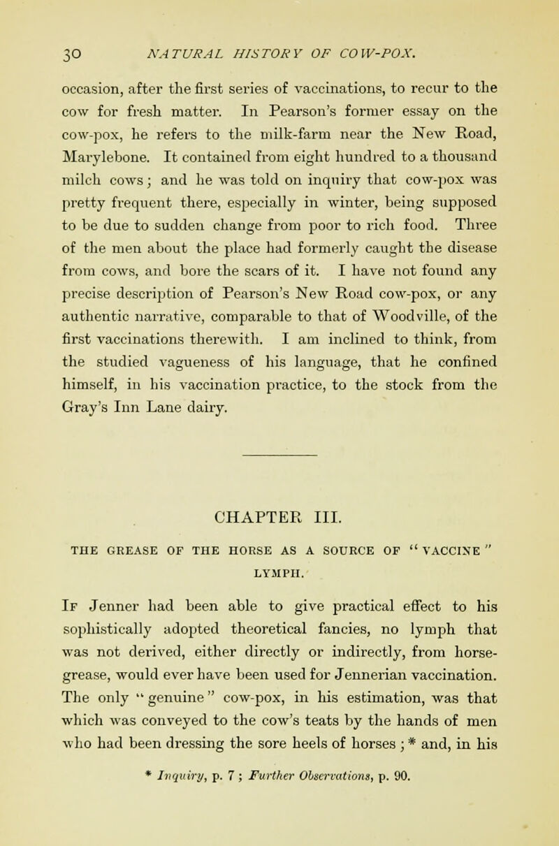 occasion, after the first series of vaccinations, to recur to the cow for fresh matter. In Pearson's former essay on the cow-pox, he refers to the milk-farm near the New Road, Marylebone. It contained from eight hundred to a thousand milch cows; and he was told on inquiry that cow-pox was pretty frequent there, especially in winter, being supposed to be due to sudden change from poor to rich food. Three of the men about the place had formerly caught the disease from cows, and bore the scars of it. I have not found any precise description of Pearson's New Road cow-pox, or any authentic narrative, comparable to that of Woodville, of the first vaccinations therewith. I am inclined to think, from the studied vagueness of his language, that he confined himself, in his vaccination practice, to the stock from the Gray's Inn Lane dairy. CHAPTER III. THE GREASE OF THE HORSE AS A SOURCE OF  VACCINE  LYMPH. If Jenner had been able to give practical effect to his sophistically adopted theoretical fancies, no lymph that was not derived, either directly or indirectly, from horse- grease, would ever have been used for Jennerian vaccination. The only  genuine cow-pox, in his estimation, was that which was conveyed to the cow's teats by the hands of men who had been dressing the sore heels of horses ; * and, in his * Inquiry, p. 7 ; Further Observations, p. 90.