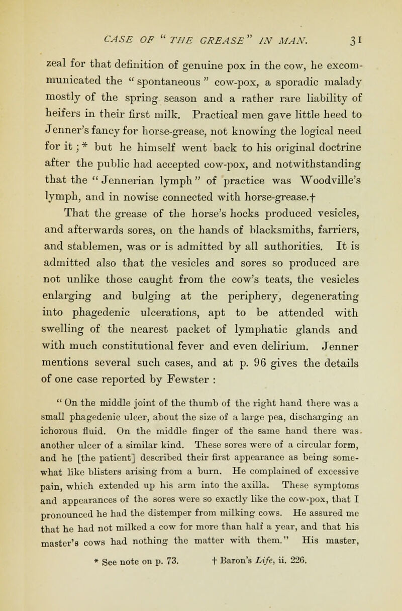 CASE OF  THE GREASE  /N MAN. 3 I zeal for that definition of genuine pox in the cow, he excom- municated the  spontaneous  cow-pox, a sporadic malady mostly of the spring season and a rather rare liability of heifers in their first milk. Practical men gave little heed to Jenner's fancy for horse-grease, not knowing the logical need for it; * but he himself went back to his original doctrine after the public had accepted cow-pox, and notwithstanding that the  Jennerian lymph  of practice was Woodville's lymph, and in nowise connected with horse-grease, f That the grease of the horse's hocks produced vesicles, and afterwards sores, on the hands of blacksmiths, farriers, and stablemen, was or is admitted by all authorities. It is admitted also that the vesicles and sores so produced are not unlike those caught from the cow's teats, the vesicles enlarging and bulging at the periphery; degenerating into phagedenic ulcerations, apt to be attended with swelling of the nearest packet of lymphatic glands and with much constitutional fever and even delirium. Jenner mentions several such cases, and at p. 96 gives the details of one case reported by Fewster :  On the middle joint of the thumb of the right hand there was a small phagedenic ulcer, about the size of a large pea, discharging an ichorous fluid. On the middle finger of the same hand there was- another ulcer of a similar kind. These sores were of a circular form, and he [the patient] described their first appearance as being some- what like blisters arising from a burn. He complained of excessive pain, which extended up his arm into the axilla. These symptoms and appearances of the sores were so exactly like the cow-pox, that I pronounced he had the distemper from milking cows. He assured me that he had not milked a cow for more than half a year, and that his master's cows had nothing the matter with them. His master,