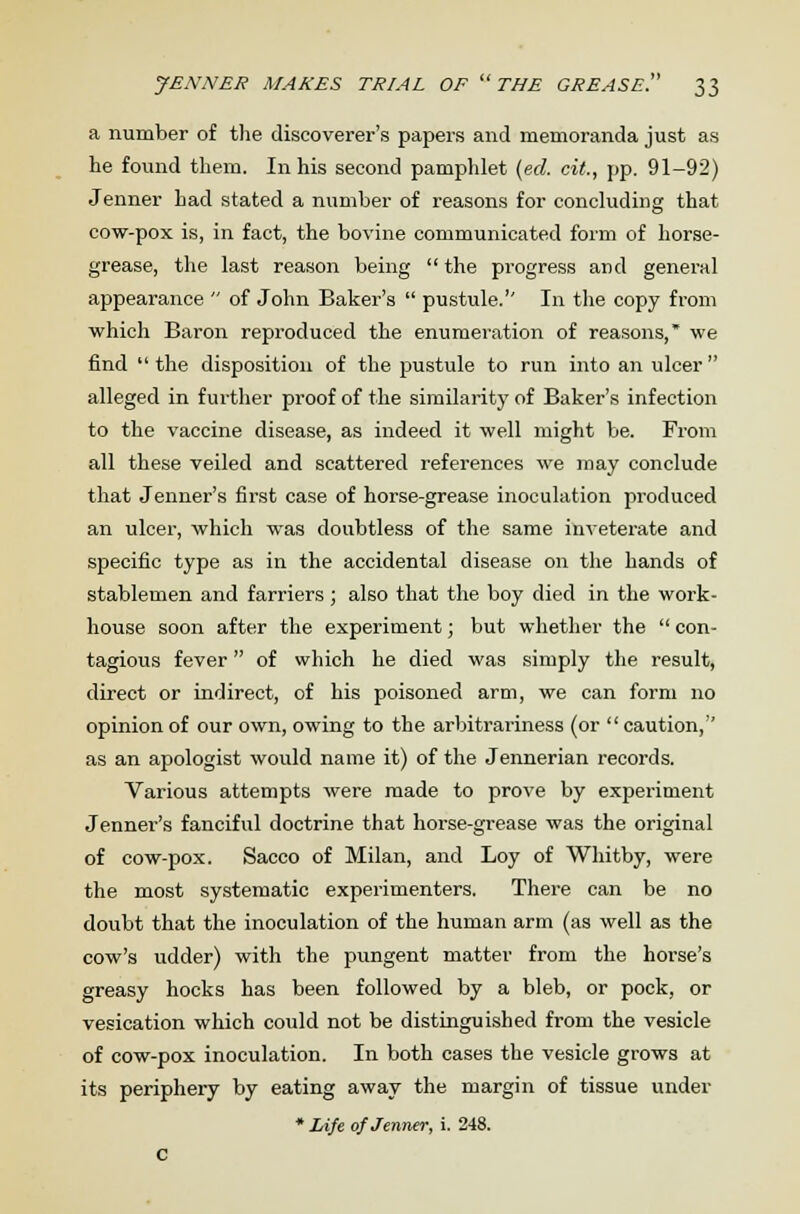 a number of the discoverer's papers and memoranda just as he found them. In his second pamphlet (ed. cit., pp. 91-92) Jenner had stated a number of reasons for concluding that cow-pox is, in fact, the bovine communicated form of horse- grease, the last reason being  the progress and general appearance  of John Baker's  pustule.'' In the copy from which Baron reproduced the enumeration of reasons,* we find  the disposition of the pustule to run into an ulcer  alleged in further proof of the similarity of Baker's infection to the vaccine disease, as indeed it well might be. From all these veiled and scattered references we may conclude that Jenner's first case of horse-grease inoculation produced an ulcer, which was doubtless of the same inveterate and specific type as in the accidental disease on the hands of stablemen and farriers ; also that the boy died in the work- house soon after the experiment; but whether the  con- tagious fever of which he died was simply the result, direct or indirect, of his poisoned arm, we can form no opinion of our own, owing to the arbitrariness (or caution, as an apologist would name it) of the Jennerian records. Various attempts were made to prove by experiment Jenner's fanciful doctrine that horse-grease was the original of cow-pox. Sacco of Milan, and Loy of Whitby, were the most systematic experimenters. There can be no doubt that the inoculation of the human arm (as well as the cow's udder) with the pungent matter from the horse's greasy hocks has been followed by a bleb, or pock, or vesication which could not be distinguished from the vesicle of cow-pox inoculation. In both cases the vesicle grows at its periphery by eating away the margin of tissue under * Life of Jenner, i. 248. C