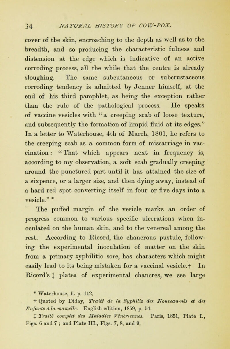 cover of the skin, encroaching to the depth as well as to the breadth, and so producing the characteristic fulness and distension at the edge which is indicative of an active corroding process, all the while that the centre is already sloughing. The same subcutaneous or subcrustaceous corroding tendency is admitted by Jenner himself, at the end of his third pamphlet, as being the exception rather than the rule of the pathological process. He speaks of vaccine vesicles with  a creeping scab of loose texture, and subsequently the formation of limpid fluid at its edges. In a letter to Waterhouse, 4th of March, 1801, he refers to the creeping scab as a common form of miscarriage in vac- cination :  That which appears next in frequency is, according to my observation, a soft scab gradually creeping around the punctured part until it has attained the size of a sixpence, or a larger size, and then dying away, instead of a hard red spot converting itself in four or five days into a vesicle. * The puffed margin of the vesicle marks an order of progress common to various specific ulcerations when in- oculated on the human skin, and to the venereal among the rest. According to Ricord, the chancrous pustule, follow- ing the experimental inoculation of matter on the skin from a primary syphilitic sore, has characters which might easily lead to its being mistaken for a vaccinal vesicle, t In Ricord's % plates of experimental chancres, we see large * Waterhouse, ii. p. 112. f Quoted by Diday, Traite de la Syphilis des Nouveau-nes et des Enfants a la mavielle. English edition, 1859, p. 54. + Traite eomplet des Maladies Viniriennes. Paris, 1851, Plate I., Figs. 6 and 7 ; and Plate III., Pigs. 7, 8, and 9.