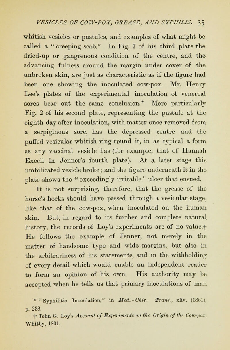 whitish vesicles or pustules, and examples of what might be called a  creeping scab. In Fig. 7 of his third plate the dried-up or gangrenous condition of the centre, and the advancing fulness around the margin under cover of the unbroken skin, are just as characteristic as if the figure had been one showing the inoculated cow-pox. Mr. Henry Lee's plates of the experimental inoculation of venereal sores bear out the same conclusion.* More particularly Fig. 2 of his second plate, representing the pustule at the eighth day after inoculation, with matter once removed from a serpiginous sore, has the depressed centre and the puffed vesicular whitish ring round it, in as typical a form as any vaccinal vesicle has (for example, that of Hannah Excell in Jenner's fourth plate). At a later stage this umbilicated vesicle broke; and th© figure underneath it in the plate shows the  exceedingly irritable  ulcer that ensued. It is not surprising, therefore, that the grease of the horse's hocks should have passed through a vesicular stage, like that of the cow-pox, when inoculated on the human skin. But, in regard to its further and complete natural history, the records of Loy's experiments are of no value.f He follows the example of Jenner, not merely in the matter of handsome type and wide margins, but also in the arbitrariness of his statements, and m the withholding of every detail which would enable an independent reader to form an opinion of his own. His authority may be accepted when he tells us that primary inoculations of man *  Syphilitic Inoculation,'' in Med. - Chir. Tram., xliv. (18G1), p. 238. t John G. Loy's Account of Experiments on the Origin of the Cow-jx>x. Whitby, 1801.