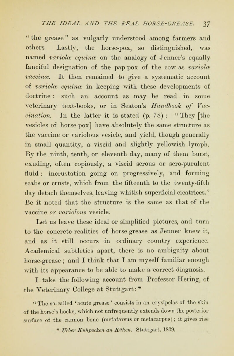  the grease as vulgarly understood among farmers and others. Lastly, the horse-pox, so distinguished, was named variolm equina' on the analogy of Jenner's equally fanciful designation of the pap-pox of the cow as variohr vaccina?. It then remained to give a systematic account of variola; equina: in keeping with these developments of doctrine : such an account as may be read in some veterinary text-books, or in Seaton's Handbook of Vac- cination. In the latter it is stated (p. 78) :  They [the vesicles of horse-pox] have absolutely the same structure as the vaccine or 'variolous vesicle, and yield, though generally in small quantity, a viscid and slightly yellowish lymph. By the ninth, tenth, or eleventh day, many of them burst, exuding, often copiously, a viscid serous or sero-purulent fluid : incrustation going on progressively, and forming scabs or crusts, which from the fifteenth to the twenty-fifth day detach themselves, leaving whitish superficial cicatrices.'' Be it noted that the structure is the same as that of the vaccine or variolous vesicle. Let us leave these ideal or simplified pictures, and turn to the concrete realities of horse-grease as Jenner knew it, and as it still occurs in ordinary country experience. Academical subtleties apart, there is no ambiguity about horse-grease; and I think that I am myself familiar enough with its appearance to be able to make a correct diagnosis. I take the following account from Professor Hering, of the Veterinary College at Stuttgart: * The so-called 'acute grease' consists in an erysipelas of the skin of the horse's hocks, which not unfrequently extends down the posterior surface of the cannon hone (metatarsus or metacarpus); it gives rise * Ueber Kulipocken an Kuhcn. Stuttgart, 1839.