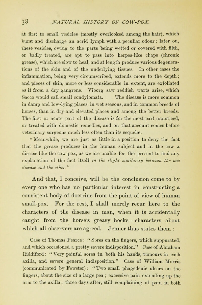 at first to small vesicles (mostly overlooked among the hair), which burst and discharge an acrid lymph with a peculiar odour-; later on, these vesicles, owing to the parts being wetted or covered with filth, or badly treated, are apt to pass into herpes-like chaps (chronic grease), which are slow to heal, and at length produce various degenera- tions of the skin and of the underlying tissues. In other cases the inflammation, being very circumscribed, extends more to the depth; and pieces of skin, more or less considerable in extent, are exfoliated us if from a dry gangrene. Viborg saw reddish warts arise, which Sacco would call small condylomata. The disease is more common in damp and low-lying places, in wet seasons, and in common breeds of horses, than in dry and elevated places and among the bettor breeds. The first or acute part of the disease is for the most part unnoticed, or treated with domestic remedies, and on that account comes before veterinary surgeons much less often than its sequelaB.  Meanwhile, we are just as little in a position to deny the fact that the grease produces in the human subject and in the cow a disease like the cow-pox, as we are unable for the present to find any explanation of the fact itself in the slight similarity between the one disease and the other.'' And that, I conceive, will be the conclusion come to by every one who has no particular interest in constructing a consistent body of doctrine from the point of view of human small-pox. For the rest, I shall merely recur here to the characters of the disease in man, when it is accidentally caught from the horse's greasy hocks—characters about which all observers are agreed. Jenner thus states them : Case of Thomas Pearce :  Sores on the fingers, which suppurated, and which occasioned a pretty severe indisposition. Case of Abraham Riddiford:  Very painful sores in both his hands, tumours in each axilla, and severe general indisposition. Case of William Morris (communicated by Fewster):  Two small phagedenic ulcers on the fingers, about the size of a large pea ; excessive pain extending up the arra to the axilla; three days after, still complaining of pain in both