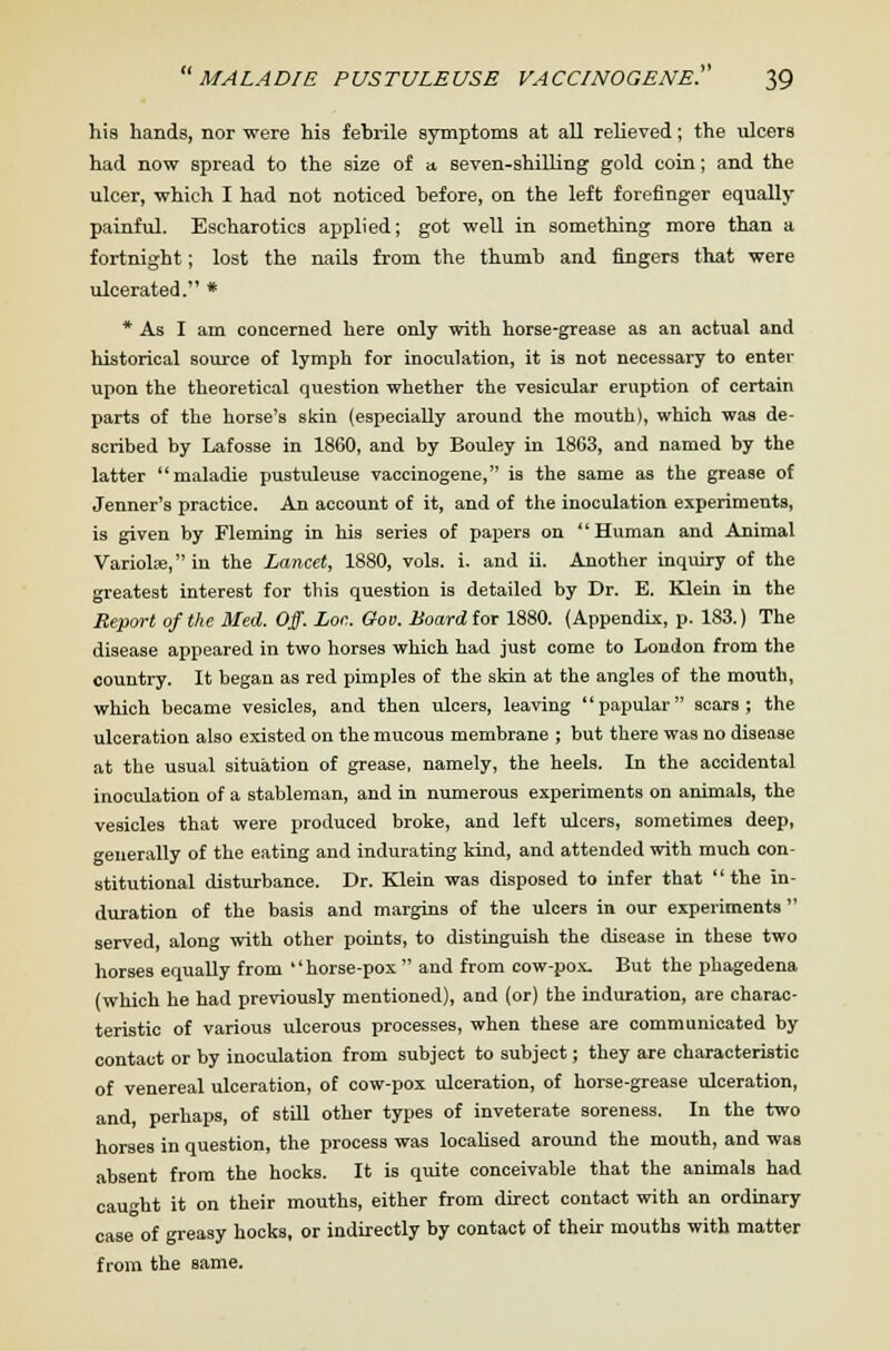 his hands, nor were his febrile symptoms at all relieved; the ulcers had now spread to the size of a, seven-shilling gold coin; and the ulcer, which I had not noticed before, on the left forefinger equally painful. Escharotics applied; got well in something more than a fortnight; lost the nails from the thumb and fingers that were ulcerated. * * As I am concerned here only with horse-grease as an actual and historical source of lymph for inoculation, it is not necessary to enter upon the theoretical question whether the vesicular eruption of certain parts of the horse's skin (especially around the mouth), which was de- scribed by Lafosse in 1860, and by Bouley in 1863, and named by the latter maladie pustuleuse vaccinogene, is the same as the grease of Jenner's practice. An account of it, and of the inoculation experiments, is given by Fleming in his series of papers on Human and Animal Variola?, in the Lancet, 1880, vols. i. and ii. Another inquiry of the greatest interest for this question is detailed by Dr. E. Klein in the Report of the Med. Off. Lor,. Gov. Board tor 1880. (Appendix, p. 183.) The disease appeared in two horses which had just come to London from the country. It began as red pimples of the skin at the angles of the mouth, which became vesicles, and then ulcers, leaving '' papular scars ; the ulceration also existed on the mucous membrane ; but there was no disease at the usual situation of grease, namely, the heels. In the accidental inoculation of a stableman, and in numerous experiments on animals, the vesicles that were produced broke, and left ulcers, sometimes deep, generally of the eating and indurating kind, and attended with much con- stitutional disturbance. Dr. Klein was disposed to infer that the in- duration of the basis and margins of the ulcers in our experiments served along with other points, to distinguish the disease in these two horses equally from horse-pox  and from cow-pox. But the phagedena (which he had previously mentioned), and (or) the induration, are charac- teristic of various ulcerous processes, when these are communicated by contact or by inoculation from subject to subject; they are characteristic of venereal ulceration, of cow-pox ulceration, of horse-grease ulceration, and, perhaps, of still other types of inveterate soreness. In the two horses in question, the process was localised around the mouth, and was absent from the hocks. It is quite conceivable that the animals had caught it on their mouths, either from direct contact with an ordinary case of greasy hocks, or indirectly by contact of their mouths with matter from the same.