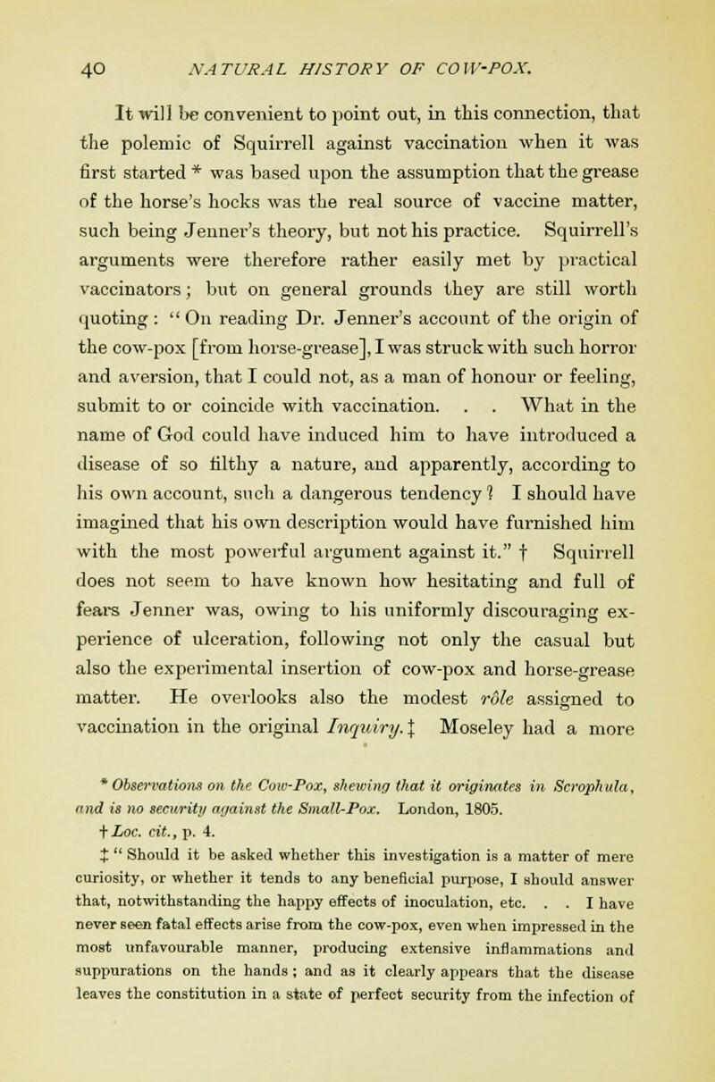 It will be convenient to point out, in this connection, that the polemic of Squirrell against vaccination when it was first started * was based upon the assumption that the grease of the horse's hocks was the real source of vaccine matter, such being Jenner's theory, but not his practice. Squirrell's arguments were therefore rather easily met by practical vaccinators; but on general grounds they are still worth quoting :  On reading Dr. Jenner's account of the origin of the cow-pox [from horse-grease], I was struck with such horror and aversion, that I could not, as a man of honour or feeling, submit to or coincide with vaccination. . . What in the name of God could have induced him to have introduced a disease of so filthy a nature, and apparently, according to his own account, such a dangerous tendency % I should have imagined that his own description would have furnished him with the most powerful argument against it. f Squirrell does not seem to have known how hesitating and full of fears Jenner was, owing to his uniformly discouraging ex- perience of ulceration, following not only the casual but also the experimental insertion of cow-pox and horse-grease matter. He overlooks also the modest role assigned to vaccination in the original Inquiry. % Moseley had a more * Observations on the Cow-Pox, shewing that it originates in Scrophula, and is no security against the Small-Pox. London, 1805. fLoc. tit, p. 4. $  Should it be asked whether this investigation is a matter of mere curiosity, or whether it tends to any beneficial purpose, I should answer that, notwithstanding the happy effects of inoculation, etc. . . I have never seen fatal effects arise from the cow-pox, even when impressed in the most unfavourable manner, producing extensive inflammations and suppurations on the hands ; and as it clearly appears that the disease leaves the constitution in a state of perfect security from the infection of