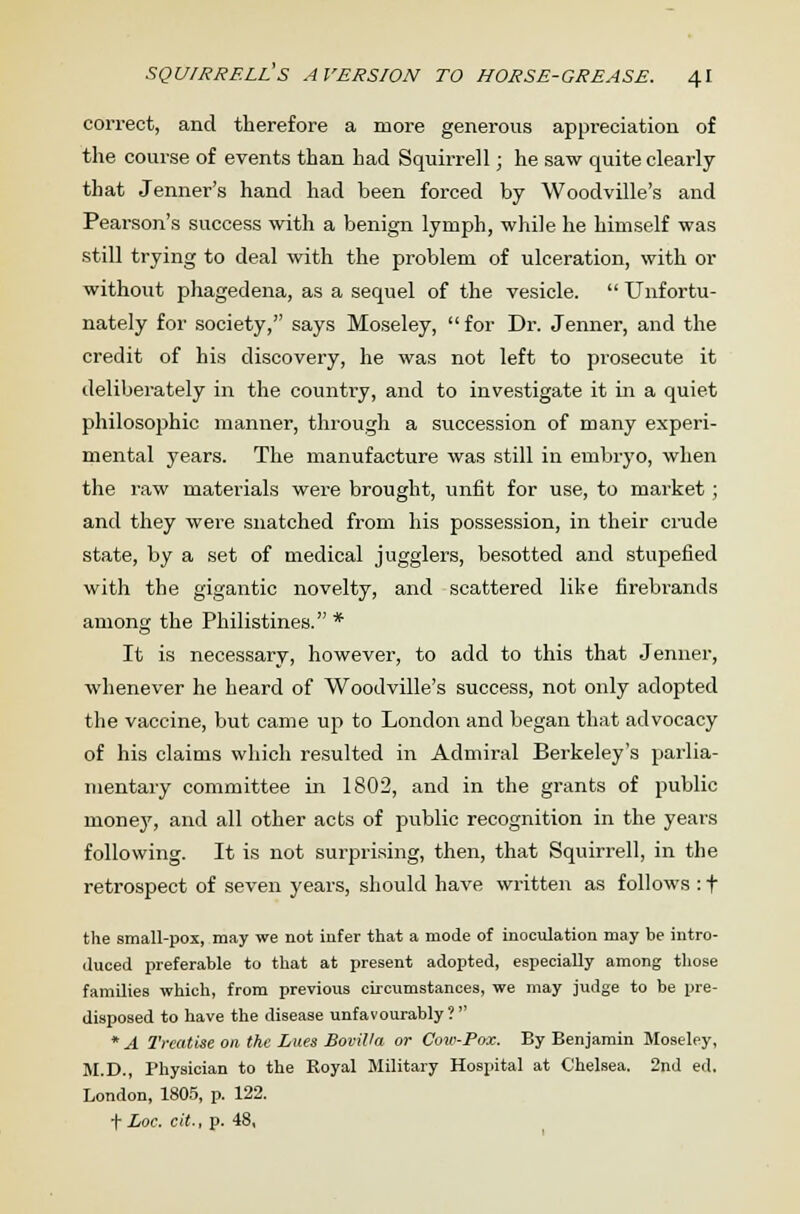 correct, and therefore a more generous appreciation of the course of events than had Squirrell; he saw quite clearly that Jenner's hand had been forced by Woodville's and Pearson's success with a benign lymph, while he himself was still trying to deal with the problem of ulceration, with or without phagedena, as a sequel of the vesicle.  Unfortu- nately for society, says Moseley, for Dr. Jenner, and the credit of his discovery, he was not left to prosecute it deliberately in the country, and to investigate it in a quiet philosophic manner, through a succession of many experi- mental years. The manufacture was still in embryo, when the raw materials were brought, unfit for use, to market; and they were snatched from his possession, in their crude state, by a set of medical jugglers, besotted and stupefied with the gigantic novelty, and scattered like firebrands among the Philistines.* It is necessary, however, to add to this that Jenner, whenever he heard of Woodville's success, not only adopted the vaccine, but came up to London and began that advocacy of his claims which resulted in Admiral Berkeley's parlia- mentary committee in 1802, and in the grants of public inoney, and all other acts of public recognition in the years following. It is not surprising, then, that Squirrell, in the retrospect of seven years, should have written as follows : t the small-pox, may we not infer that a mode of inoculation may be intro- duced preferable to that at present adopted, especially among those families which, from previous circumstances, we may judge to be pre- disposed to have the disease unfavourably ?  * A Treatise on the Lues Bovilla or Cow-Pox. By Benjamin Moseley, M.D., Physician to the Royal Military Hospital at Chelsea. 2nd ed. London, 1805, p. 122. t Loc. cit., p. 48,