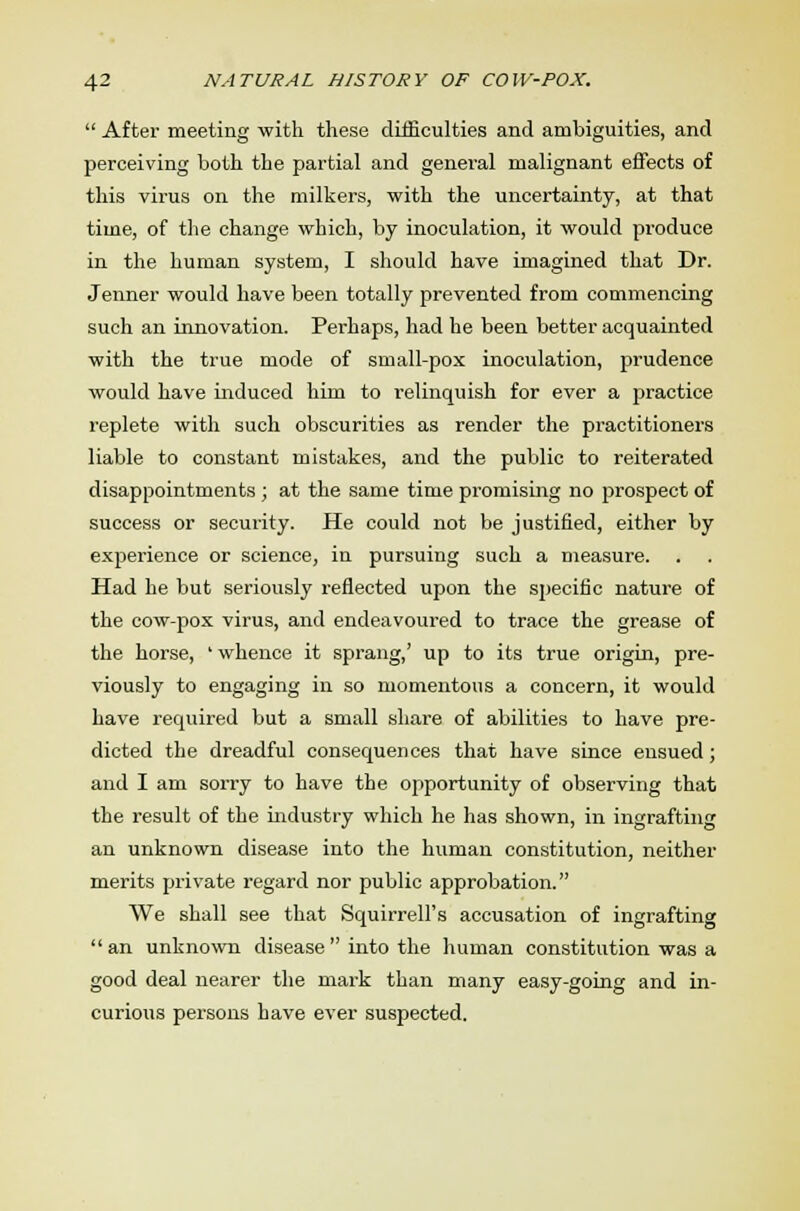  After meeting with these difficulties and ambiguities, and perceiving both the partial and general malignant effects of this virus on the milkers, with the uncertainty, at that time, of the change which, by inoculation, it would produce in the human system, I should have imagined that Dr. Jenner would have been totally prevented from commencing such an innovation. Perhaps, had he been better acquainted with the true mode of small-pox inoculation, prudence would have induced him to relinquish for ever a practice replete with such obscurities as render the practitioners liable to constant mistakes, and the public to reiterated disappointments; at the same time promising no prospect of success or security. He could not be justified, either by experience or science, in pursuing such a measure. Had he but seriously reflected upon the specific nature of the cow-pox virus, and endeavoured to trace the grease of the horse, ' whence it sprang,' up to its true origin, pre- viously to engaging in so momentous a concern, it would have required but a small share of abilities to have pre- dicted the dreadful consequences that have since ensued ; and I am sorry to have the opportunity of observing that the result of the industry which he has shown, in ingrafting an unknown disease into the human constitution, neither merits private regard nor public approbation. We shall see that Squirrell's accusation of ingrafting  an unknown disease  into the human constitution was a good deal nearer the mark than many easy-going and in- curious persons have ever suspected.