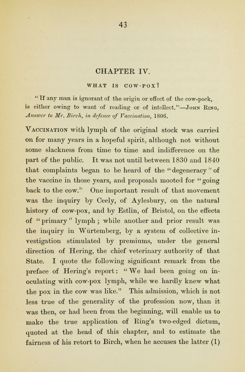 CHAPTER IV. WHAT IS COW-POX^  If any man is ignorant of the origin or effect of the cow-pock, is either owing to want of reading or of intellect.—John Ring, Answer to Mr. Birch, in defence of Vaccination, 1806. Vaccination with lymph of the original stock was carried on for many years in a hopeful spirit, although not without some slackness from time to time and indifference on the part of the public. It was not until between 1830 and 1840 that complaints began to be heard of the  degeneracy  of the vaccine in those years, and proposals mooted for going back to the cow.'' One important result of that movement was the inquiry by Ceely, of Aylesbury, on the natural history of cow-pox, and by Estlin, of Bristol, on the effects of  primary  lymph ; while another and prior result was the inquiry in Wurtemberg, by a system of collective in- vestigation stimulated by premiums, under the general direction of Hering, the chief veterinary authority of that State. I quote the following significant remark from the preface of Hering's report:  We had been going on in- oculating with cow-pox lymph, while we hardly knew what the pox in the cow was like. This admission, which is not less true of the generality of the profession now, than it was then, or had been from the beginning, will enable us to make the true application of Ring's two-edged dictum, quoted at the head of this chapter, and to estimate the fairness of his retort to Birch, when he accuses the latter (1)