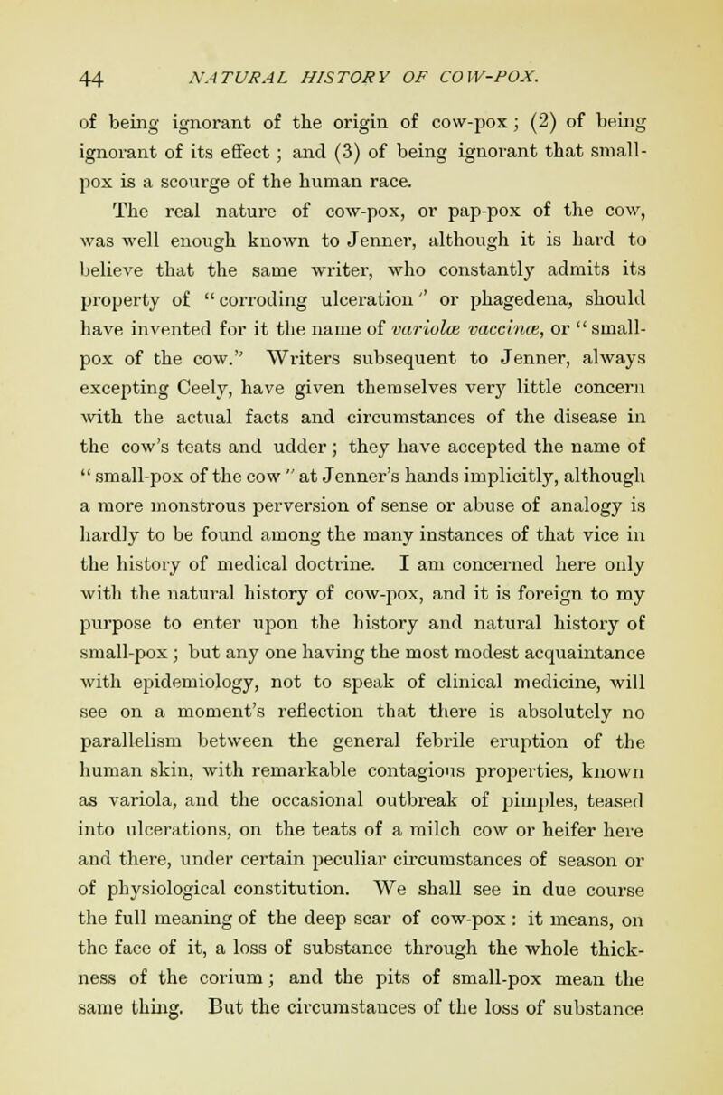 of being ignorant of the origin of cow-pox; (2) of being ignorant of its effect; and (3) of being ignorant that small- pox is a scourge of the human race. The real nature of cow-pox, or pap-pox of the cow, was well enough known to Jenner, although it is hard to believe that the same writer, who constantly admits its property of  corroding ulceration'' or phagedena, should have invented for it the name of variolas vaccinal, or  small- pox of the cow. Writers subsequent to Jenner, always excepting Ceely, have given themselves very little concern with the actual facts and circumstances of the disease in the cow's teats and udder; they have accepted the name of  small-pox of the cow  at Jenner's hands implicitly, although a more monstrous perversion of sense or abuse of analogy is hardly to be found among the many instances of that vice in the history of medical doctrine. I am concerned here only with the natural history of cow-pox, and it is foreign to my purpose to enter upon the history and natural history of small-pox; but any one having the most modest acquaintance with epidemiology, not to speak of clinical medicine, will see on a moment's reflection that there is absolutely no parallelism between the general febrile eruption of the human skin, with remarkable contagions properties, known as variola, and the occasional outbreak of pimples, teased into ulcerations, on the teats of a milch cow or heifer here and there, under certain peculiar circumstances of season or of physiological constitution. We shall see in due course the full meaning of the deep scar of cow-pox : it means, on the face of it, a loss of substance through the whole thick- ness of the corium; and the pits of small-pox mean the same thing. But the circumstances of the loss of substance