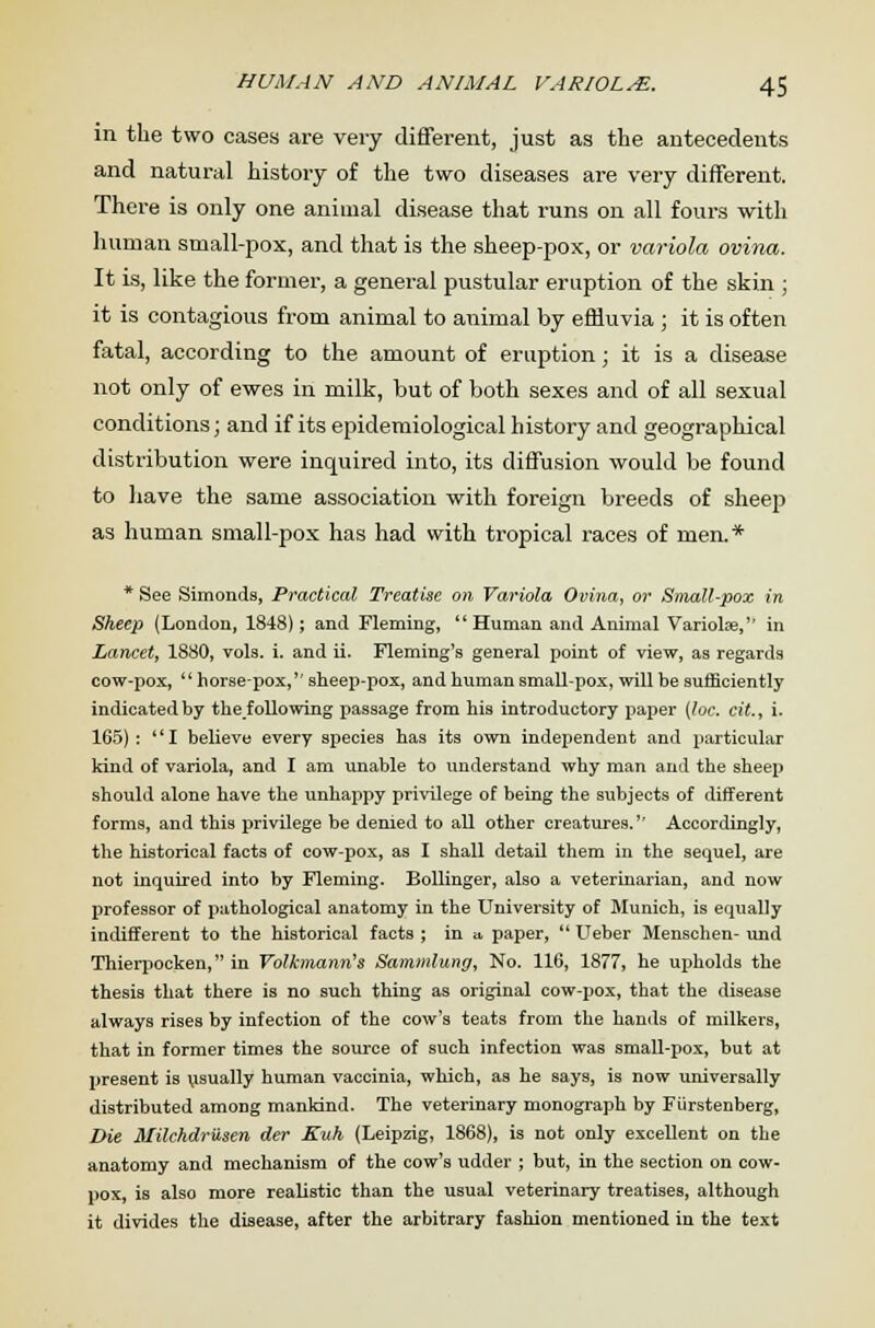 in the two cases are very different, just as the antecedents and natural history of the two diseases are very different. There is only one animal disease that runs on all fours with human small-pox, and that is the sheep-pox, or variola ovina. It is, like the former, a general pustular eruption of the skin ; it is contagious from animal to animal by effluvia ; it is often fatal, according to the amount of eruption; it is a disease not only of ewes in milk, but of both sexes and of all sexual conditions; and if its epidemiological history and geographical distribution were inquired into, its diffusion would be found to have the same association with foreign breeds of sheep as human small-pox has had with tropical races of men.* * See Simonds, Practical Treatise on Variola Ovina, or Small-pox in Sheep (London, 1848); and Fleming,  Human and Animal Variolse,'' in Lancet, 1880, vols. i. and ii. Fleming's general point of view, as regards cow-pox,  horse-pox,'' sheep-pox, and human small-pox, will be sufficiently indicated by thefollowing passage from his introductory paper [loc. cit., i. 165) :  I believe every species has its own independent and particular kind of variola, and I am unable to understand why man and the sheep should alone have the unhappy privilege of being the subjects of different forms, and this privilege be denied to all other creatures.'' Accordingly, the historical facts of cow-pox, as I shall detail them in the sequel, are not inquired into by Fleming. Bollinger, also a veterinarian, and now professor of pathological anatomy in the University of Munich, is equally indifferent to the historical facts ; in a. paper,  Ueber Menschen- und Thierpocken, in Volkmann's Sammlung, No. 116, 1877, he upholds the thesis that there is no such thing as original cow-pox, that the disease always rises by infection of the cow's teats from the hands of milkers, that in former times the source of such infection was small-pox, but at present is usually human vaccinia, which, as he says, is now universally distributed among mankind. The veterinary monograph by Fiirstenberg, Die Milehdriisen der Euh (Leipzig, 1868), is not only excellent on the anatomy and mechanism of the cow's udder ; but, in the section on cow- pox, is also more realistic than the usual veterinary treatises, although it divides the disease, after the arbitrary fashion mentioned in the text