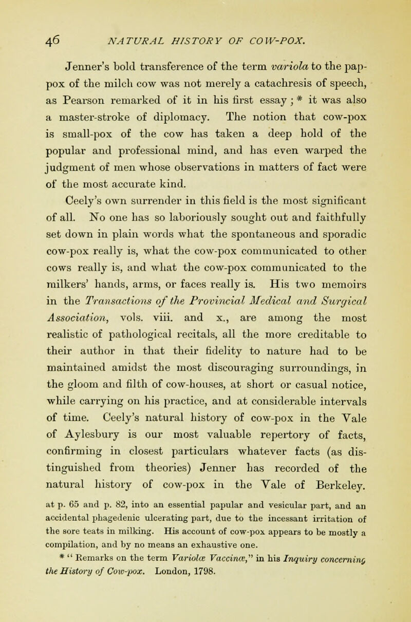 Jenner's bold transference of the term variola to the pap- pox of the milch cow was not merely a catachresis of speech, as Pearson remarked of it in his first essay ; * it was also a master-stroke of diplomacy. The notion that cow-pox is small-pox of the cow has taken a deep hold of the popular and professional mind, and has even warped the judgment of men whose observations in matters of fact were of the most accurate kind. Oeely's own surrender in this field is the most significant of all. No one has so laboriously sought out and faithfully set down in plain words what the spontaneous and sporadic cow-pox really is, what the cow-pox communicated to other cows really is, and what the cow-pox communicated to the milkers' hands, arms, or faces really is. His two memoirs in the Transactions of the Provincial Medical and Surgical Association, vols. viii. and x., are among the most realistic of pathological recitals, all the more creditable to their author in that their fidelity to nature had to be maintained amidst the most discouraging surroundings, in the gloom and filth of cow-houses, at short or casual notice, while carrying on his practice, and at considerable intervals of time. Ceely's natural history of cow-pox in the Vale of Aylesbury is our most valuable repertory of facts, confirming in closest particulars whatever facts (as dis- tinguished from theories) Jenner has recorded of the natural history of cow-pox in the Vale of Berkeley. at p. 65 and p. 82, into an essential papular and vesicular part, and an accidental phagedenic ulcerating part, due to the incessant irritation of the sore teats in milking. His account of cow-poi appears to be mostly a compilation, and by no means an exhaustive one. *  Remarks on the term Variolce Vaccina, in his Inquiry concerning Vie History of Cow-pox. London, 1798.