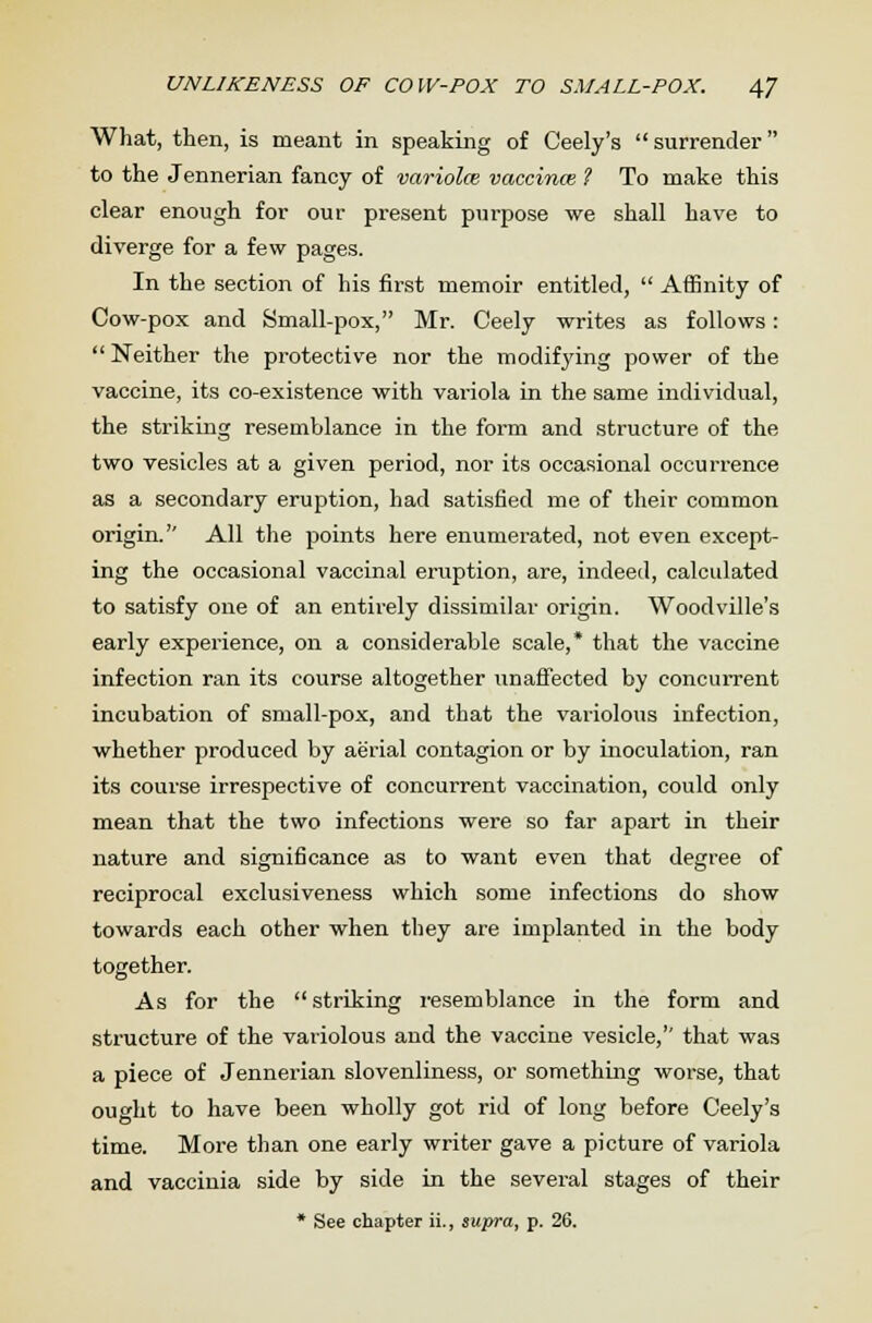 What, then, is meant in speaking of Ceely's surrender to the Jennerian fancy of variola vaccince ? To make this clear enough for our present purpose we shall have to diverge for a few pages. In the section of his first memoir entitled,  Affinity of Cow-pox and Small-pox, Mr. Ceely writes as follows:  Neither the protective nor the modifying power of the vaccine, its co-existence with variola in the same individual, the striking resemblance in the form and structure of the two vesicles at a given period, nor its occasional occurrence as a secondary eruption, had satisfied me of their common origin. All the points here enumerated, not even except- ing the occasional vaccinal eruption, are, indeed, calculated to satisfy one of an entirely dissimilar origin. Woodville's early experience, on a considerable scale,* that the vaccine infection ran its course altogether unaffected by concurrent incubation of small-pox, and that the variolous infection, whether produced by aerial contagion or by inoculation, ran its course irrespective of concurrent vaccination, could only mean that the two infections were so far apart in their nature and significance as to want even that degree of reciprocal exclusiveness which some infections do show towards each other when they are implanted in the body together. As for the  striking resemblance in the form and structure of the variolous and the vaccine vesicle, that was a piece of Jennerian slovenliness, or something worse, that ought to have been wholly got rid of long before Ceely's time. More than one early writer gave a picture of variola and vaccinia side by side in the several stages of their * See chapter ii., supra, p. 26.