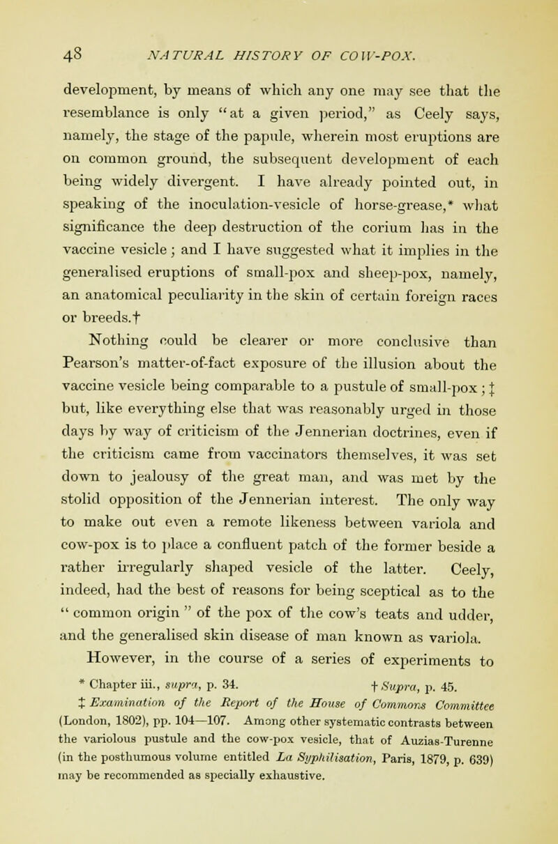 development, by means of which any one may see that the resemblance is only at a given period, as Ceely says, namely, the stage of the papule, wherein most eruptions are on common ground, the subsequent development of each being widely divergent. I have already pointed out, in speaking of the inoculation-vesicle of horse-grease,* what significance the deep destruction of the corium lias in the vaccine vesicle; and I have suggested what it implies in the generalised eruptions of small-pox and sheep-pox, namely, an anatomical peculiarity in the skin of certain foreign races or breeds, f Nothing could be clearer or more conclusive than Pearson's matter-of-fact exposure of the illusion about the vaccine vesicle being comparable to a pustule of small-pox ; J but, like everything else that was reasonably urged in those days by way of criticism of the Jennerian doctrines, even if the criticism came from vaccinators themselves, it was set down to jealousy of the great man, and was met by the stolid opposition of the Jennerian interest. The only way to make out even a remote likeness between variola and cow-pox is to jilace a confluent patch of the former beside a rather irregularly shaped vesicle of the latter. Ceely, indeed, had the best of reasons for being sceptical as to the  common origin  of the pox of the cow's teats and udder and the generalised skin disease of man known as variola. However, in the course of a series of experiments to * Chapter iii., supra, p. 34. f Supra, p. 45. J Examination of the Report of the House of Commons Committee (London, 1802), pp. 104—107. Among other systematic contrasts between the variolous pustule and the cow-pox vesicle, that of Auzias-Turenne (in the posthumous volume entitled La Syphilisation, Paris, 1879, p. 639) may be recommended as specially exhaustive.