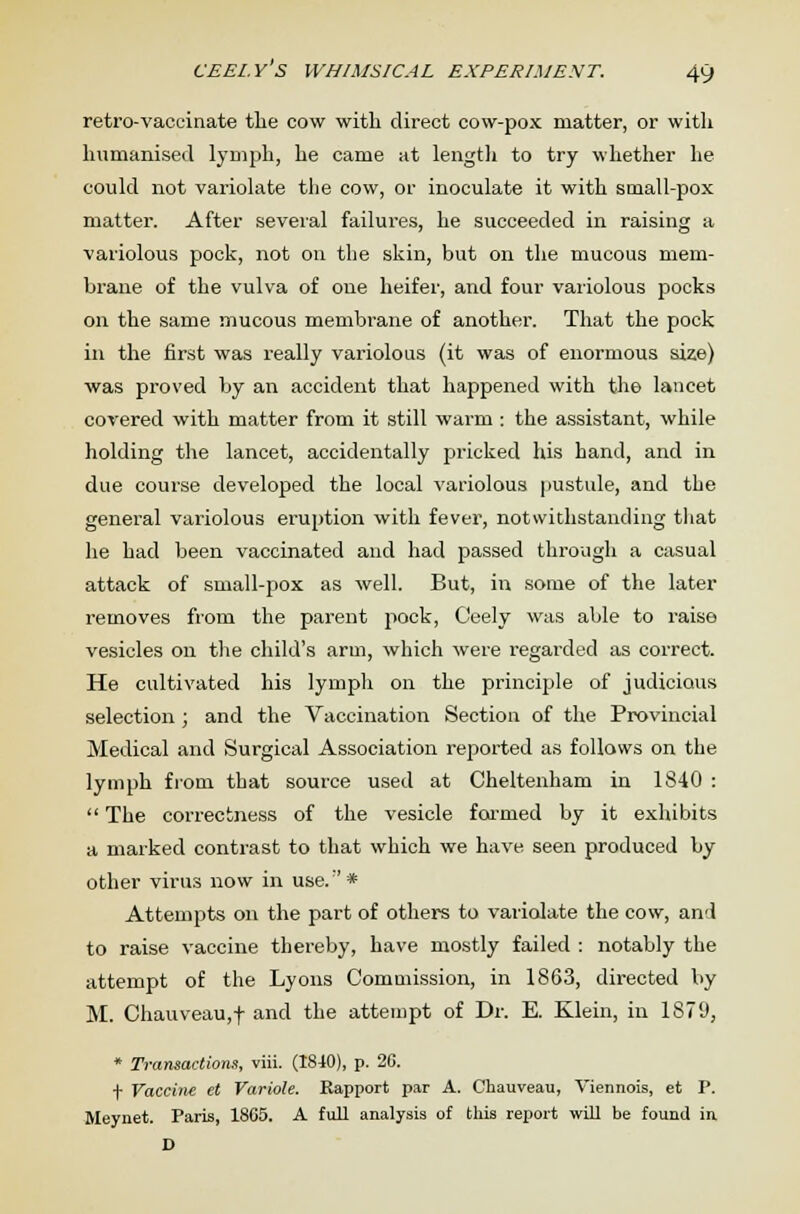 CEEl.Y S WHIMSICAL EXPERIMENT. 4y retro-vaccinate the cow with direct cow-pox matter, or with humanised lymph, he came at length to try whether he could not variolate the cow, or inoculate it with small-pox matter. After several failures, he succeeded in raising a variolous pock, not on the skin, but on the mucous mem- brane of the vulva of one heifer, and four variolous pocks on the same mucous membrane of another. That the pock in the first was really variolous (it was of enormous size) was proved by an accident that happened with the lancet covered with matter from it still warm : the assistant, while holding the lancet, accidentally pricked his hand, and in due course developed the local variolous pustule, and the general variolous eruption with fever, notwithstanding that he had been vaccinated and had passed through a casual attack of small-pox as well. But, in some of the later removes from the parent pock, Ceely was able to raise vesicles on the child's arm, which were regarded as correct. He cultivated his lymph on the principle of judicious selection ; and the Vaccination Section of the Provincial Medical and Surgical Association reported as follows on the lymph from that source used at Cheltenham in 1840 :  The correctness of the vesicle farmed by it exhibits a marked contrast to that which we have seen produced by other virus now in use.:' * Attempts on the part of others to variolate the cow, and to raise vaccine thereby, have mostly failed : notably the attempt of the Lyons Commission, in 1863, directed by M. Chauveau,f and the attempt of Dr. E. Klein, in 1879, * Transactions, viii. (1840), p. 26. t Vaccine et Variole. Rapport par A. Chauveau, Ariennois, et P. Meynet. Paris, 1805. A full analysis of this report will be found in D
