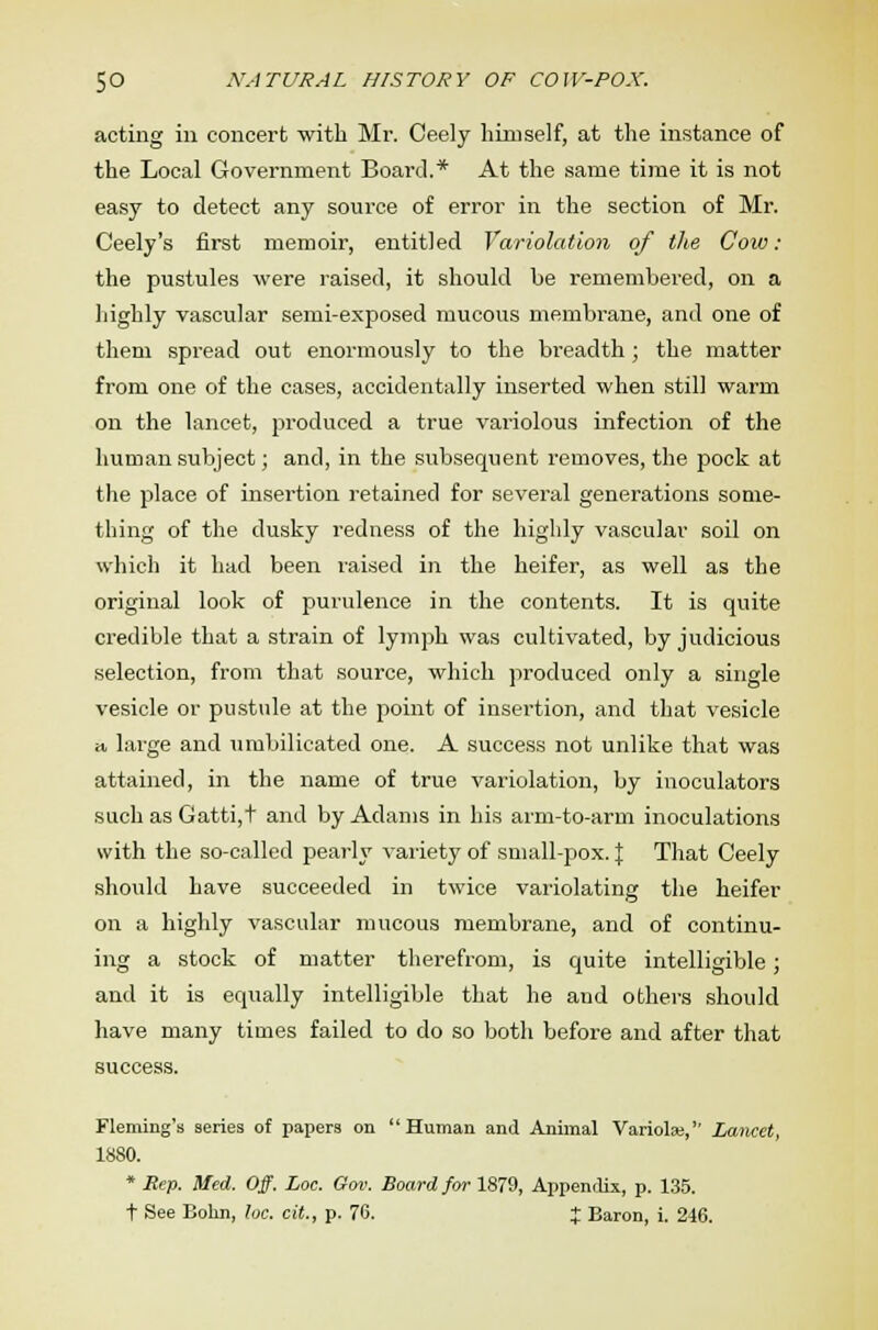acting in concert with Mr. Ceely himself, at the instance of the Local Government Board.* At the same time it is not easy to detect any source of error in the section of Mr. Ceely's first memoir, entitled Variolation of the Coio : the pustules were raised, it should be remembered, on a highly vascular semi-exposed mucous membrane, and one of them spread out enormously to the breadth; the matter from one of the cases, accidentally inserted when still warm on the lancet, produced a true variolous infection of the human subject; and, in the subsequent removes, the pock at the place of insertion retained for several generations some- thing of the dusky redness of the highly vascular soil on which it had been raised in the heifer, as well as the original look of purulence in the contents. It is quite credible that a strain of lymph was cultivated, by judicious selection, from that source, which produced only a single vesicle or pustule at the point of insertion, and that vesicle a large and umbilicated one. A success not unlike that was attained, in the name of true variolation, by inoculators such as Gatti,t and by Adams in his arm-to-arm inoculations with the so-called pearly variety of small-pox. J That Ceely should have succeeded in twice variolating the heifer on a highly vascular mucous membrane, and of continu- ing a stock of matter therefrom, is quite intelligible; and it is equally intelligible that he and others should have many times failed to do so both before and after that success. Fleming's series of papers on Human and Animal Variolas, Lancet, 1880. * Rep. Med. Off. Loc. Gov. Board for 1879, Appendix, p. 135. t See Bohn, loc. cit., p. 76. + Baron, i. 246.