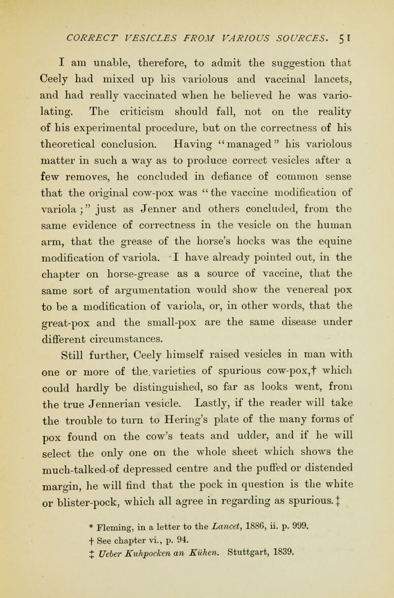 I am unable, therefore, to admit the suggestion that Ceely had mixed up his variolous and vaccinal lancets, and had really vaccinated when he believed he was vario- lating. The criticism should fall, not on the reality of his experimental procedure, but on the correctness of his theoretical conclusion. Having managed his variolous matter in such a way as to produce correct vesicles after a few removes, he concluded in defiance of common sense that the original cow-pox was  the vaccine modification of variola ; just as Jenner and others concluded, from the same evidence of correctness in the vesicle on the human arm, that the grease of the horse's hocks was the equine modification of variola. ■ I have already pointed out, in the chapter on horse-grease as a source of vaccine, that the same sort of argumentation would show the venereal pox to be a modification of variola, or, in other words, that the great-pox and the small-pox are the same disease under different circumstances. Still further, Ceely himself raised vesicles in man with one or more of the. varieties of spurious cow-pox,t which could hardly be distinguished, so far as looks went, from the true Jennerian vesicle. Lastly, if the reader will take the trouble to turn to Hering's plate of the many forms of pox found on the cow's teats and udder, and if he will select the only one on the whole sheet which shows the much-talked-of depressed centre and the puffed or distended margin, lie will find that the pock in question is the white or blister-pock, which all agree in regarding as spurious. % * Fleming, in a letter to the Lancet, 1886, ii. p. 999. t See chapter vi., p. 94. t Ueber Kuhpocken an Ruhen. Stuttgart, 1839.
