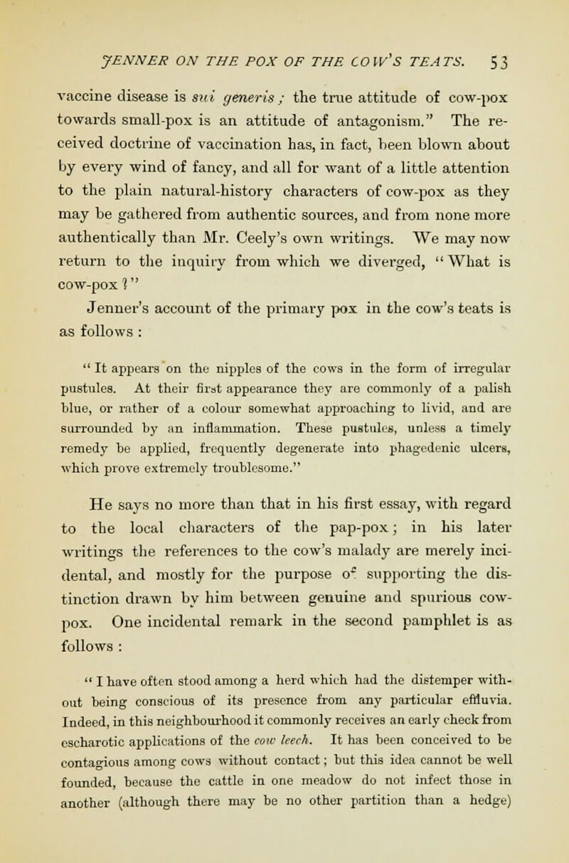 vaccine disease is sui generis ; the true attitude of cow-pox towards small-pox is an attitude of antagonism. The re- ceived doctrine of vaccination has, in fact, been blown about by every wind of fancy, and all for want of a little attention to the plain natural-history characters of cow-pox as they may be gathered from authentic sources, and from none more authentically than Mr. Ceely's own writings. We may now return to the inquiry from which we diverged, What is cow-pox 1 Jenner's account of the primary pox in the cow's teats is as follows :  It appears on the nipples of the cows in the form of irregular pustules. At their first appearance they are commonly of a palish blue, or rather of a colour somewhat approaching to livid, and are surrounded by an inflammation. These pustules, unless a timely remedy be applied, frequently degenerate into phagedenic ulcers, which prove extremely troublesome. He says no more than that in his first essay, with regard to the local characters of the pap-pox; in his later writings the references to the cow's malady are merely inci- dental, and mostly for the purpose o* supporting the dis- tinction drawn by him between genuine and spurious cow- pox. One incidental remark in the second pamphlet is as follows :  I have often stood among a herd which had the distemper with- out being conscious of its presence from any particular effluvia. Indeed, in this neighbourhood it commonly receives an early check from cscharotio applications of the cow leech. It has been conceived to be contagious among cows without contact; but this idea cannot be well founded, because the cattle in one meadow do not infect those in another (although there may be no other partition than a hedge)