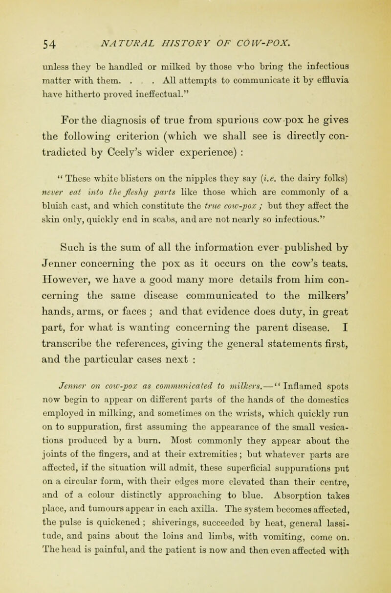 unless they be handled or milked by those who bring the infectious matter with them. . . All attempts to communicate it by effluvia have hitherto proved ineffectual. For the diagnosis of true from spurious cow-pox he gives the following criterion (which we shall see is directly con- tradicted by Ceely's wider experience) :  These white blisters on the nipples they say (i.e. the dairy folks) never eat into the fleshy parts like those which are commonly of a bluish east, and which constitute the true cow-pox ; but they affect the skin only, quickly end in scabs, and are not nearly so infectious. Such is the sum of all the information ever published by Jenner concerning the pox as it occurs on the cow's teats. However, we have a good many more details from him con- cerning the same disease communicated to the milkers' hands, arms, or faces ; and that evidence does duty, in great part, for what is wanting concerning the parent disease. I transcribe the references, giving the general statements first, and the particular cases next : Jenner on cow-pox as communicated to milkers.—Inflamed spots now begin to appear on different parts of the hands of the domestics employed in milking, and sometimes on the wrists, which quickly run on to suppuration, first assuming the appearance of the small vesica- tions produced by a burn. Most commonly they appear about the joints of the fingers, and at their extremities; but whatever parts are affected, if the situation will admit, these superficial suppurations put on a circular form, with their edges more elevated than their centre, and of a colour distinctly approaching to blue. Absorption takes place, and tumours appear in each axilla. The system becomes affected, the pulse is quickened ; shiverings, succeeded by heat, general lassi- tude, and pains about the loins and limbs, with vomiting, come on. The head is painful, and the patient is now and then even affected with