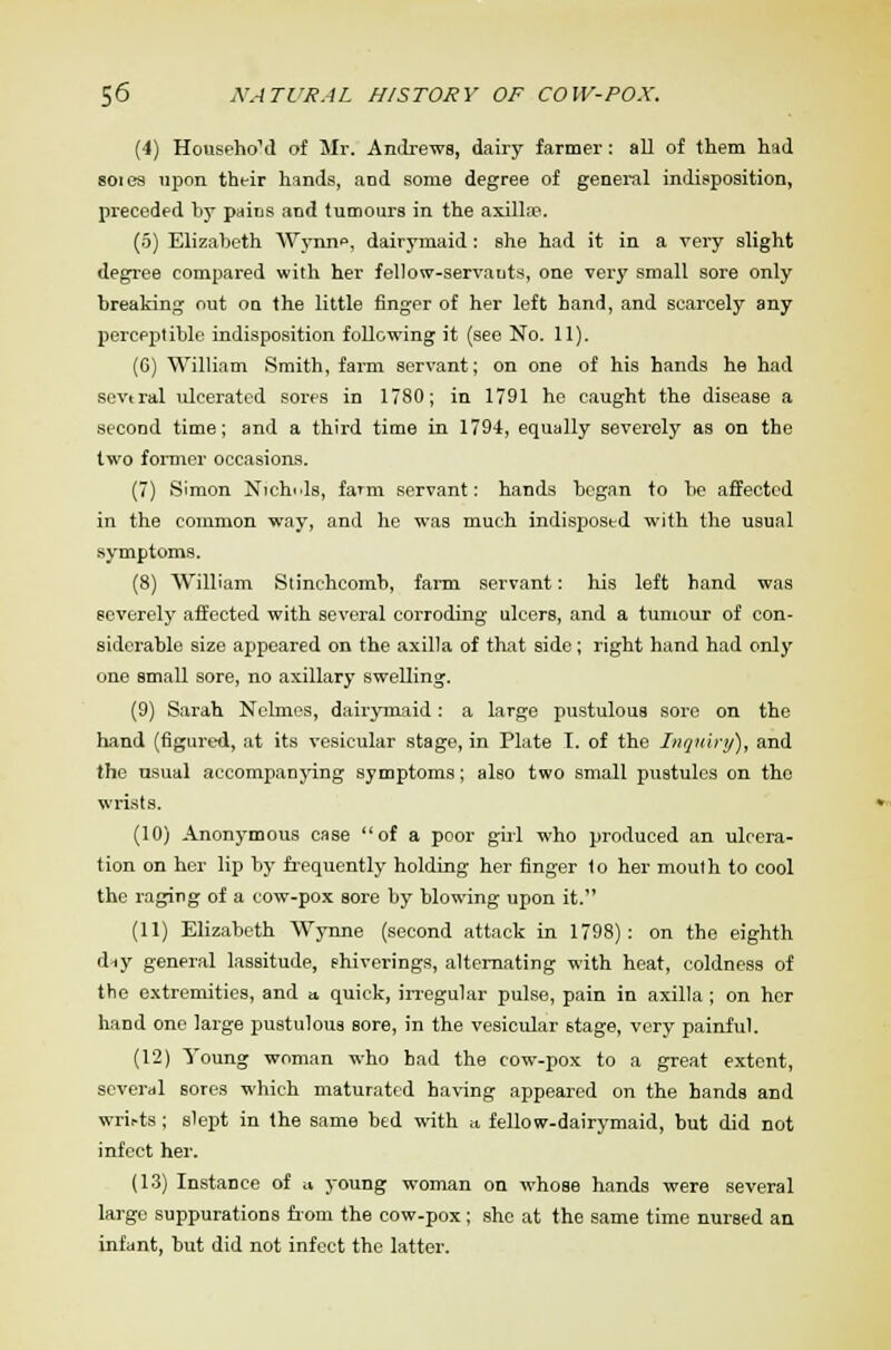 (4) Househo'd of Mr. Andrews, dairy farmer: all of them had soi ea upon their hands, and some degree of general indisposition, preceded by pains and tumours in the axilla?. (5) Elizabeth Wynne, dairymaid: she had it in a very slight degree compared with her fellow-servants, one very small sore only breaking out on the little finger of her left hand, and scarcely any perceptible indisposition following it (see No. 11). (6) William Smith, farm servant; on one of his hands he had several ulcerated sores in 1780; in 1791 he caught the disease a second time; and a third time in 1794, equally severely as on the two former occasions. (7) Simon Nichols, farm servant: hands began to be affected in the common way, and he was much indisposed with the usual symptoms. (8) William Stinchcomb, farm servant: his left hand was severely affected with several corroding ulcers, and a tumour of con- siderable size appeared on the axilla of that side; right hand had only one email sore, no axillary swelling. (9) Sarah Nclmes, dairymaid: a large pustulous sore on the hand (figured, at its vesicular stage, in Plate I. of the Inquiry), and the nsual accompanying symptoms; also two small pustules on the wrists. (10) Anonymous case of a poor girl who produced an ulcera- tion on her lip by frequently holding her finger to her mouth to cool the raging of a cow-pox sore by blowing upon it. (11) Elizabeth Wynne (second attack in 1798): on the eighth diy general lassitude, shiverings, alternating with heat, coldness of the extremities, and a, quick, irregular pulse, pain in axilla ; on her hand one large pustulous sore, in the vesicular stage, very painful. (12) Young woman who had the cow-pox to a great extent, several sores which maturated having appeared on the hands and wrii-ts; slept in the same bed with a fellow-dairymaid, but did not infect her. (13) Instance of a young woman on whose hands were several large suppurations from the cow-pox; she at the same time nursed an infant, but did not infect the latter.