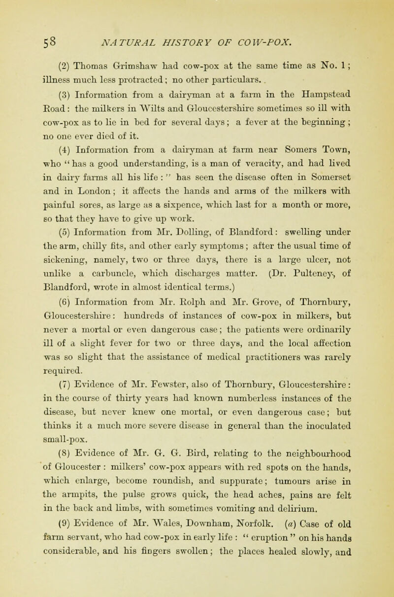 (2) Thomas Grimshaw had cow-pox at the same time as No. 1; illness much less protracted; no other particulars.. (3) Information from a dairyman at a farm in the Hampstead Eoad: the milkers in Wilts and Gloucestershire sometimes so ill with cow-pox as to lie in hed for several days; a fever at the beginning ; no one ever died of it. (4) Information from a dairyman at farm near Somers Town, who  has a good understanding, is a man of veracity, and had lived in dairy farms all his life :  has seen the disease often in Somerset and in London; it affects the hands and arms of the milkers with painful sores, as large as a sixpence, which last for a month or more, so that they have to give up work. (5) Information from Mr. Dolling, of Blandford: swelling under the arm, chilly fits, and other early symptoms ; after the usual time of sickening, namely, two or three days, there is a large ulcer, not unlike a carbuncle, which discharges matter. (Dr. Pulteney-, of Blandford, wrote in almost identical terms.) (6) Information from Mr. Eolph and Mr. Grove, of Thornbury, Gloucestershire: hundreds of instances of cow-pox in milkers, but never a mortal or even dangerous case; the patients were ordinarily ill of a slight fever for two or three days, and the local affection was so slight that the assistance of medical practitioners was rarely required. (7) Evidence of Mr. Fewster, also of Thornbury, Gloucestershire: in the course of thirty years had known numberless instances of the disease, but never knew one mortal, or even dangerous case; but thinks it a much more severe disease in general than the inoculated small-pox. (8) Evidence of Mr. G. G. Bird, relating to the neighbourhood of Gloucester : milkers' cow-pox appears with red spots on the hands, which enlarge, become roundish, and suppurate; tumours arise in the armpits, the pulse grows quick, the head aches, pains are felt in the back and limbs, with sometimes vomiting and delirium. (9) Evidence of Mr. Wales, Downham, Norfolk, (a) Case of old farm servant, who had cow-pox in early life :  eruption  on his hands considerable, and his fiDgers swollen; the places healed slowly, and