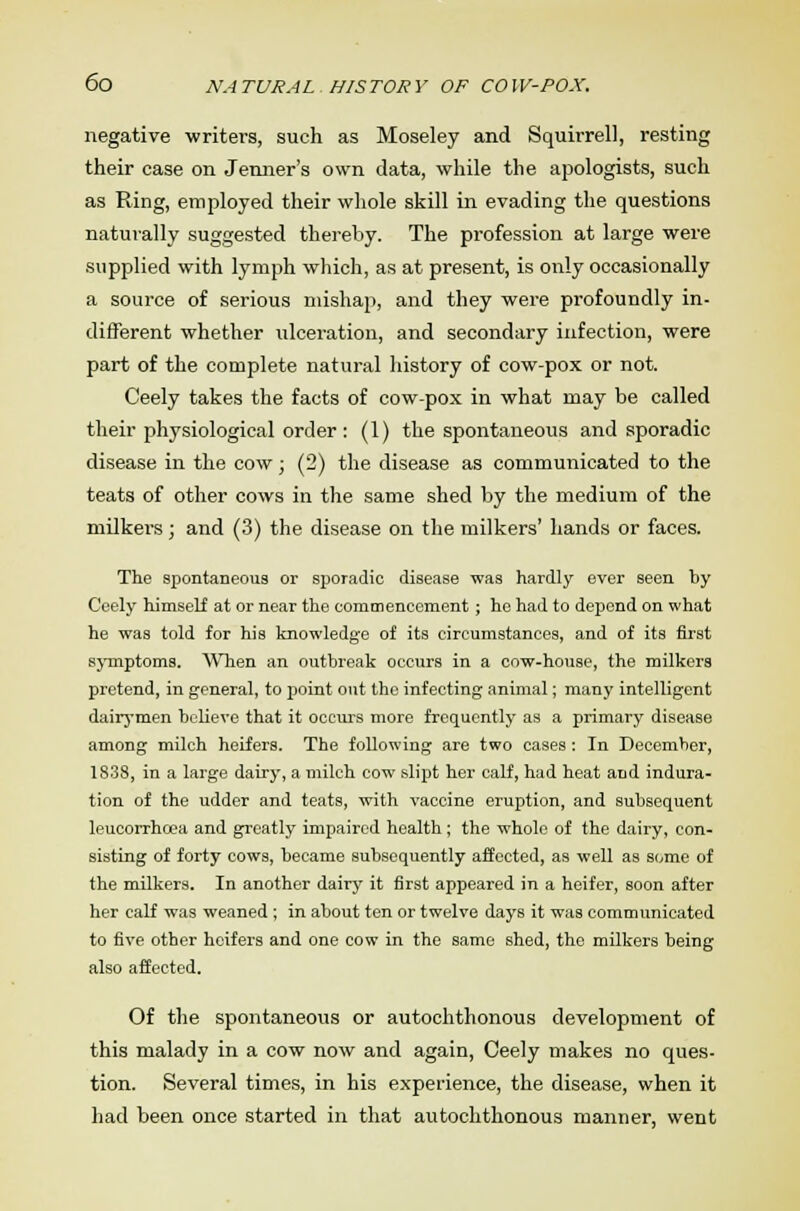 negative writers, such as Moseley and Squirrel], resting their case on Jenner's own data, while the apologists, such as Ring, employed their whole skill in evading the questions naturally suggested thereby. The profession at large were supplied with lymph which, as at present, is only occasionally a source of serious mishap, and they were profoundly in- different whether ulceration, and secondary infection, were part of the complete natural history of cow-pox or not. Ceely takes the facts of cow-pox in what may be called their physiological order : (1) the spontaneous and sporadic disease in the cow; (2) the disease as communicated to the teats of other cows in the same shed by the medium of the milkers; and (3) the disease on the milkers' hands or faces. The spontaneous or sporadic disease was hardly ever seen by Ceely himself at or near the commencement; he had to depend on what he was told for his knowledge of its circumstances, and of its first symptoms. When an outbreak occurs in a cow-house, the milkers pretend, in general, to point out the infecting animal; many intelligent dairymen believe that it occurs more frequently as a primary disease among milch heifers. The following are two cases: In December, 1838, in a large dairy, a milch cow slipt her calf, had heat and indura- tion of the udder and teats, with vaccine eruption, and subsequent leucorrhcea and greatly impaired health; the whole of the dairy, con- sisting of forty cows, became subsequently affected, as well as some of the milkers. In another dairy it first appeared in a heifer, soon after her calf was weaned; in about ten or twelve days it was communicated to five other heifers and one cow in the same shed, the milkers being also affected. Of the spontaneous or autochthonous development of this malady in a cow now and again, Ceely makes no ques- tion. Several times, in his experience, the disease, when it had been once started in that autochthonous manner, went