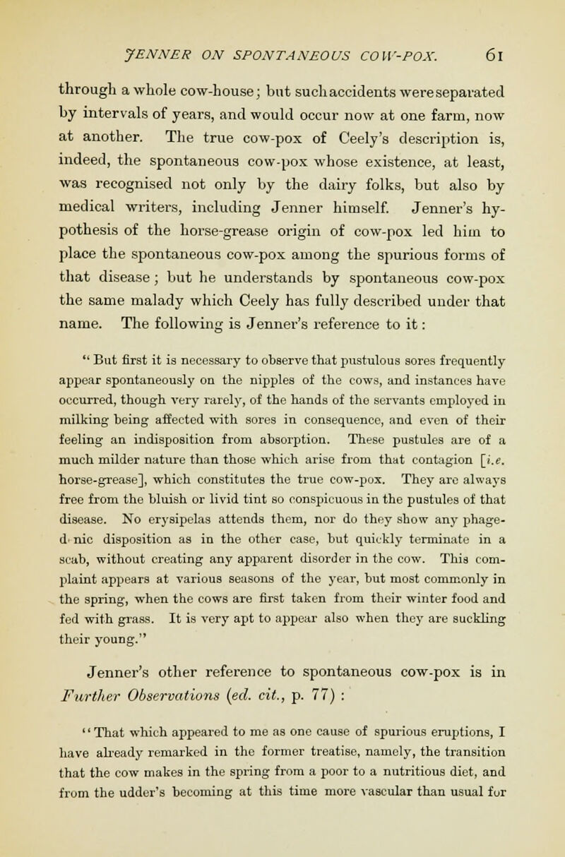 through a whole cow-house; but suchaccidents were separated by intervals of years, and would occur now at one farm, now at another. The true cow-pox of Ceely's description is, indeed, the spontaneous cow-pox whose existence, at least, was recognised not only by the dairy folks, but also by medical writers, including Jenner himself. Jenner's hy- pothesis of the horse-grease origin of cow-pox led him to place the spontaneous cow-pox among the spurious forms of that disease ; but he understands by spontaneous cow-pox the same malady which Ceely has fully described under that name. The following is Jenner's reference to it:  But first it is necessary to observe that pustulous sores frequently appear spontaneously on the nipples of the cows, and instances have occurred, though very rarely, of the hands of the servants employed in milking being affected with sores in consequence, and even of their feeling an indisposition from absorption. These pustules are of a much milder nature than those which arise from that contagion [i.e. horse-grease], which constitutes the true cow-pox. They are always free from the bluish or livid tint so conspicuous in the pustules of that disease. No erysipelas attends them, nor do they show any phage- d'nic disposition as in the other case, but quickly terminate in a scab, without creating any apparent disorder in the cow. This com- plaint appears at various seasons of the year, but most commonly in the spring, when the cows are first taken from their winter food and fed with grass. It is very apt to appear also when they are suckling their young. Jenner's other reference to spontaneous cow-pox is in Further Observations (ed. cit., p. 77) : That which appeared to me as one cause of spurious eruptions, I have already remarked in the former treatise, namely, the transition that the cow makes in the spring from a poor to a nutritious diet, and from the udder's becoming at this time more vascular than usual for