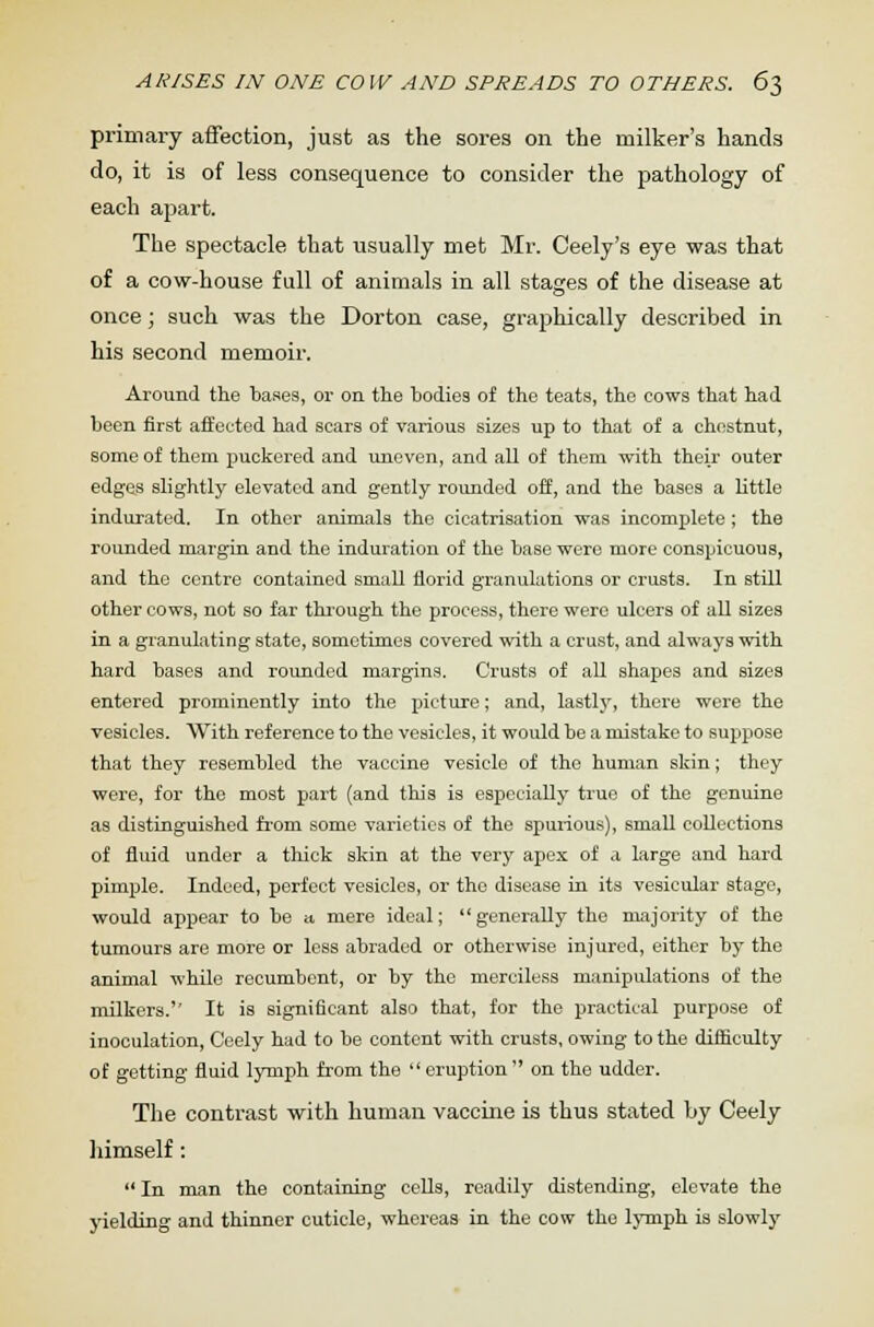 ARISES IN ONE COW AND SPREADS TO OTHERS. 6$ primary affection, just as the sores on the milker's hands do, it is of less consequence to consider the pathology of each apart. The spectacle that usually met Mr. Ceely's eye was that of a cow-house full of animals in all stages of the disease at once; such was the Dorton case, graphically described in his second memoir. Around the bases, or on the bodies of the teats, the cows that had been first affected had scars of various sizes up to that of a chestnut, some of them puckered and uneven, and all of them with their outer edges slightly elevated and gently rounded off, and the bases a little indurated. In other animals the cicatrisation was incomplete ; the rounded margin and the induration of the base were more conspicuous, and the centre contained small florid granulations or crusts. In still other cows, not so far through the process, there were ulcers of all sizes in a granulating state, sometimes covered with a crust, and always with hard bases and rounded margins. Crusts of all shapes and sizes entered prominently into the picture; and, lastlj', there were the vesicles. With reference to the vesicles, it would be a mistake to suppose that they resembled the vaccine vesicle of the human skin; they were, for the most part (and this is especially true of the genuine as distinguished from some varieties of the spurious), small collections of fluid under a thick skin at the very apex of a large and hard pimple. Indeed, perfect vesicles, or the disease in its vesicular stage, would appear to be a. mere ideal; generally the majority of the tumours are more or less abraded or otherwise injured, either by the animal while recumbent, or by the merciless manipulations of the milkers.'' It is significant also that, for the practical purpose of inoculation, Ceely had to be content with crusts, owing to the difficulty of getting fluid lymph from the eruption on the udder. The contrast with human vaccine is thus stated by Ceely himself:  In man the containing cells, readily distending, elevate the yielding and thinner cuticle, whereas in the cow the lymph is slowly