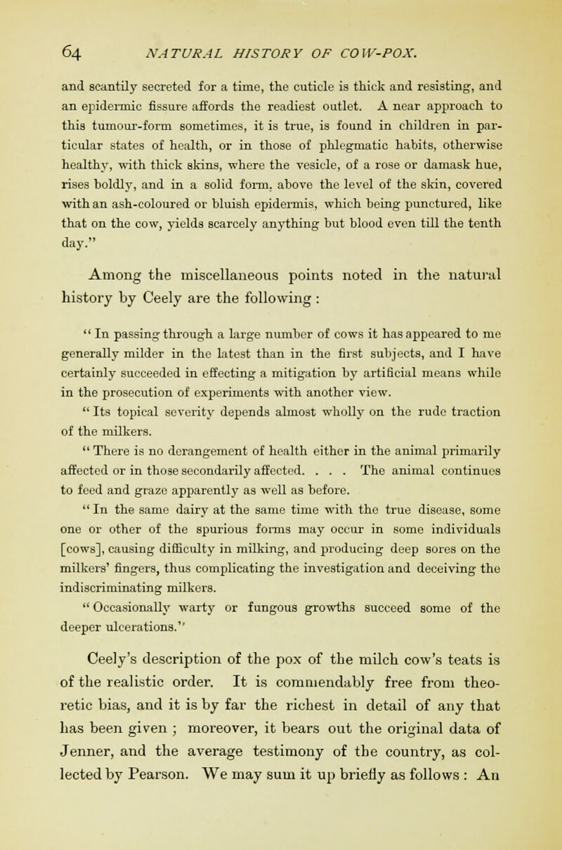 and scantily secreted for a time, the cuticle is thick and resisting, and an epidermic fissure affords the readiest outlet. A near approach to this tumour-form sometimes, it is true, is found in children in par- ticular states of health, or in those of phlegmatic habits, otherwise healthy, with thick skins, where the vesicle, of a rose or damask hue, rises boldly, and in a solid form, above the level of the skin, covered with an ash-coloured or bluish epidermis, which being punctured, like that on the cow, yields scarcely anything but blood even till the tenth day. Among the miscellaneous points noted in the natural history by Ceely are the following :  In passing through a large number of cows it has appeared to me generally milder in the latest than in the first subjects, and I have certainly succeeded in effecting a mitigation by artificial means while in the prosecution of experiments with another view.  Its topical severity depends almost wholly on the rude traction of the milkers.  There is no derangement of health either in the animal primarily affected or in those secondarily affected. . . . The animal continues to feed and graze apparently as well as before.  In the same dairy at the same time with the true disease, some one or other of the spurious forms may occur in some individuals [cows], causing difficulty in milking, and producing deep sores on the milkers' fingers, thus complicating the investigation and deceiving the indiscriminating milkers.  Occasionally warty or fungous growths succeed some of the deeper ulcerations.'' Ceely's description of the pox of the milch cow's teats is of the realistic order. It is comniendably free from theo- retic bias, and it is by far the richest in detail of any that has been given ; moreover, it bears out the original data of Jenner, and the average testimony of the country, as col- lected by Pearson. We may sum it up briefly as follows : An