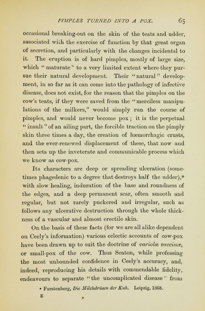 PIMPLES TURNED INTO A POX. 6% occasional breaking-out on the skin of the teats and udder, associated with the exercise of function by that great organ of secretion, and particularly with the changes incidental to it. The eruption is of hard pimples, mostly of large size, which  maturate  to a very limited extent where they pur- sue their natural development. Their natural develop- ment, in so far as it can come into the pathology of infective disease, does not exist, for the reason that the pimples on the cow's teats, if they were saved from the  merciless manipu- lations of the milkers, would simply run the course of pimples, and would never become pox; it is the perpetual  insult of an ailing part, the forcible traction on the pimply skin three times a day, the creation of hsemorrhagic crusts, and the ever-renewed displacement of these, that now and then sets up the inveterate and communicable process which we know as cow-pox. Its characters are deep or spreading ulceration (some- times phagedenic to a degree that destroys half the udder),* with slow healing, induration of the base and roundness of the edges, and a deep permanent scar, often smooth and regular, but not rarely puckered and irregular, such as follows any ulcerative destruction through the whole thick- ness of a vascular and almost erectile skin. On the basis of these facts (for we are all alike dependent on Ceely's information) various eclectic accounts of cow-pox have been drawn up to suit the doctrine of variolce vaccina, or small-pox of the cow. Thus Seaton, while professing the most unbounded confidence in Ceely's accuracy, and, indeed, reproducing his details with commendable fidelity, endeavours to separate the uncomplicated disease from • Furstenberg, Die Uilchdrilsen der Kuh. Leipzig, 18G8. E
