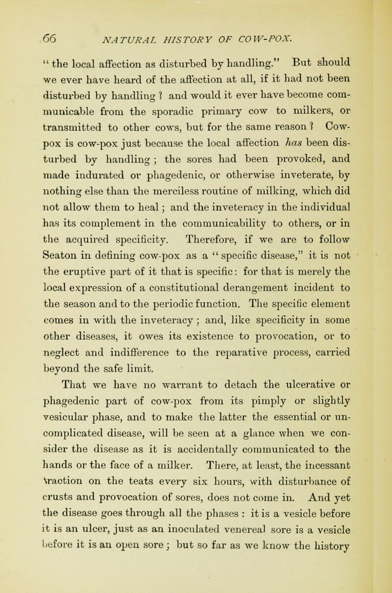  the local affection as disturbed by handling. But should we ever have heard of the affection at all, if it had not been disturbed by handling 1 and would it ever have become com- municable from the sporadic primary cow to milkers, or transmitted to other cows, but for the same reason 1 Cow- pox is cow-pox just because the local affection has been dis- turbed by handling ; the soi'es had been provoked, and made indurated or phagedenic, or otherwise inveterate, by nothing else than the merciless routine of milking, which did not allow them to heal; and the inveteracy in the individual has its complement in the communicability to others, or in the acquired specificity. Therefore, if we are to follow Seaton in defining cow-pox as a  specific disease, it is not the eruptive part of it that is specific: for that is merely the local expression of a constitutional derangement incident to the season and to the periodic function. The specific element comes in with the inveteracy ; and, like specificity in some other diseases, it owes its existence to provocation, or to neglect and indifference to the reparative process, carried beyond the safe limit. That we have no warrant to detach the ulcerative or phagedenic part of cow-pox from its pimply or slightly vesicular phase, and to make the latter the essential or un- complicated disease, will be seen at a glance when we con- sider the disease as it is accidentally communicated to the hands or the face of a milker. There, at least, the incessant fraction on the teats every six hours, with disturbance of crusts and provocation of sores, does not come in. And yet the disease goes through all the phases : it is a vesicle before it is an ulcer, just as an inoculated venereal sore is a vesicle before it is an open sore; but so far as we know the history