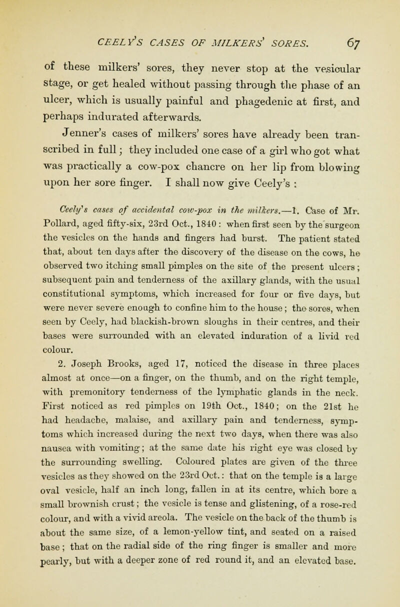 of these milkers' sores, they never stop at the vesicular stage, or get healed without passing through the phase of an ulcer, which is usually painful and phagedenic at first, and perhaps indurated afterwards. Jenner's cases of milkers' sores have already been tran- scribed in full; they included one case of a girl who got what was practically a cow-pox chancre on her lip from blowing upon her sore ringer. I shall now give Ceely's : Ceelifs cases of accidental cow-pox in the milkers,—I. Case of Mr. Pollard, aged fifty-six, 23rd Oct., 1840 : when first seen by thesurgeon the vesicles on the hands and fingers had burst. The patient stated that, about ten days after the discovery of the disease on the cows, he observed two itching small pimples on the site of the present ulcers; subsequent pain and tenderness of the axillary glands, with the usual constitutional symptoms, which increased for four or five days, but were never severe enough to confine him to the house ; the sores, when seen by Ceely, had blackish-brown sloughs in their centres, and their bases were surrounded with an elevated induration of a livid red colour. 2. Joseph Brooks, aged 17, noticed the disease in three places almost at once—on a finger, on the thumb, and on the right temple, with premonitory tenderness of the lymphatic glands in the neck. First noticed as red pimples on 19th Oct., 1840; on the 21st he had headache, malaise, and axillary pain and tenderness, symp- toms which increased during the next two days, when there was also nausea with vomiting; at the same date his right eye was closed by the surrounding swelling. Coloured plates are given of the three vesicles as they showed on the 23rd Oct.: that on the temple is a large oval vesicle, half an inch long, fallen in at its centre, which bore a small brownish crust; the vesicle is tense and glistening, of a rose-red colour, and with a vivid areola. The vesicle on the back of the thumb is about the same size, of a lemon-yellow tint, and seated on a raised base; that on the radial side of the ring finger is smaller and more pearly, but with a deeper zone of red round it, and an elevated base.