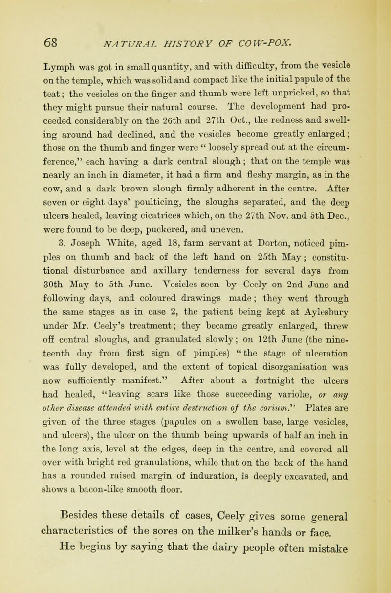 Lymph was got in Bmall quantity, and with difficulty, from the vesicle on the temple, which was solid and compact like the initial papule of the teat; the vesicles on the finger and thumb were left unpricked, so that they might pursue their natural course. The development had pro- ceeded considerably on the 26th and 27th Oct., the redness and swell- ing around had declined, and the vesicles become greatly enlarged ; those on the thumb and finger were  loosely spread out at the circum- ference, each having a dark central slough; that on the temple was nearly an inch in diameter, it had a firm and fleshy margin, as in the cow, and a dark brown slough firmly adherent in the centre. After 6even or eight days' poulticing, the sloughs separated, and the deep ulcers healed, leaving cicatrices which, on the 27th Nov. and 5th Dec., were found to be deep, puckered, and uneven. 3. Joseph White, aged 18, farm servant at Dorton, noticed pim- ples on thumb and back of the left hand on 25th May ; constitu- tional disturbance and axillary tenderness for several days from 30th May to 5th June. Vesicles seen by Ceely on 2nd June and following days, and coloured drawings made; they went through the same stages as in case 2, the patient being kept at Aylesbury under Mr. Ceely's treatment; they became greatly enlarged, threw off central sloughs, and granulated slowly; on 12th June (the nine- teenth day from first sign of pimples)  the stage of ulceration was fully developed, and the extent of topical disorganisation was now sufficiently manifest. After about a fortnight the ulcers had healed, leaving scars like those succeeding variolas, or any other disease attended with entire destruction of the corium.'' Plates are given of the three stages (papules on a swollen base, large vesicles, and ulcers), the ulcer on the thumb being upwards of half an inch in the long axis, level at the edges, deep in the centre, and covered all over with bright red granulations, while that on the back of the hand has a rounded raised margin of induration, is deeply excavated, and shows a bacon-like smooth floor. Besides these details of cases, Ceely gives some general characteristics of the sores on the milker's hands or face. He begins by saying that the dairy people often mistake