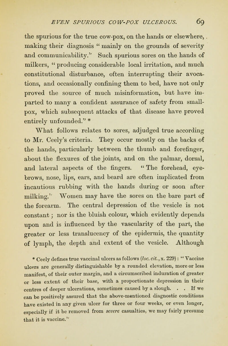 the spurious for the true cow-pox, on the hands or elsewhere,. making their diagnosis  mainly on the grounds of severity and communicability. Such spurious sores on the hands of milkers,  producing considerable local irritation, and much constitutional disturbance, often interrupting their avoca- tions, and occasionally confining them to bed, have not only proved the source of much misinformation, but have im- parted to many a confident assurance of safety from small- pox, which subsequent attacks of that disease have proved entirely unfounded. * What follows relates to sores, adjudged true according to Mr. Ceely's criteria. They occur mostly on the backs of the hands, particularly between the thumb and forefinger, about the flexures of the joints, and on the palmar, dorsal, and lateral aspects of the fingers.  The forehead, eye- brows, nose, lips, ears, and beard are often implicated from incautious rubbing with the hands during or soon after milking.'' Women may have the sores on the bare part of the forearm. The central depression of the vesicle is not constant; nor is the bluish colour, which evidently depends upon and is influenced by the vascularity of the part, the greater or less translucency of the epidermis, the quantity of lymph, the depth and extent of the vesicle. Although * Ceely defines true vaccinal ulcers as follows {loc.cit.,x. 229): Vaccine ulcers are generally distinguishable by a rounded elevation, more or less manifest, of their outer margin, and a circumscribed induration of greater or less extent of their base, with a proportionate depression in their centres of deeper ulcerations, sometimes caused by a slough. . . If we can be positively assured that the above-mentioned diagnostic conditions have existed in any given ulcer for three or four weeks, or even longer, especially if it be removed from severe casualties, we may fairly presume that it is vaccine.