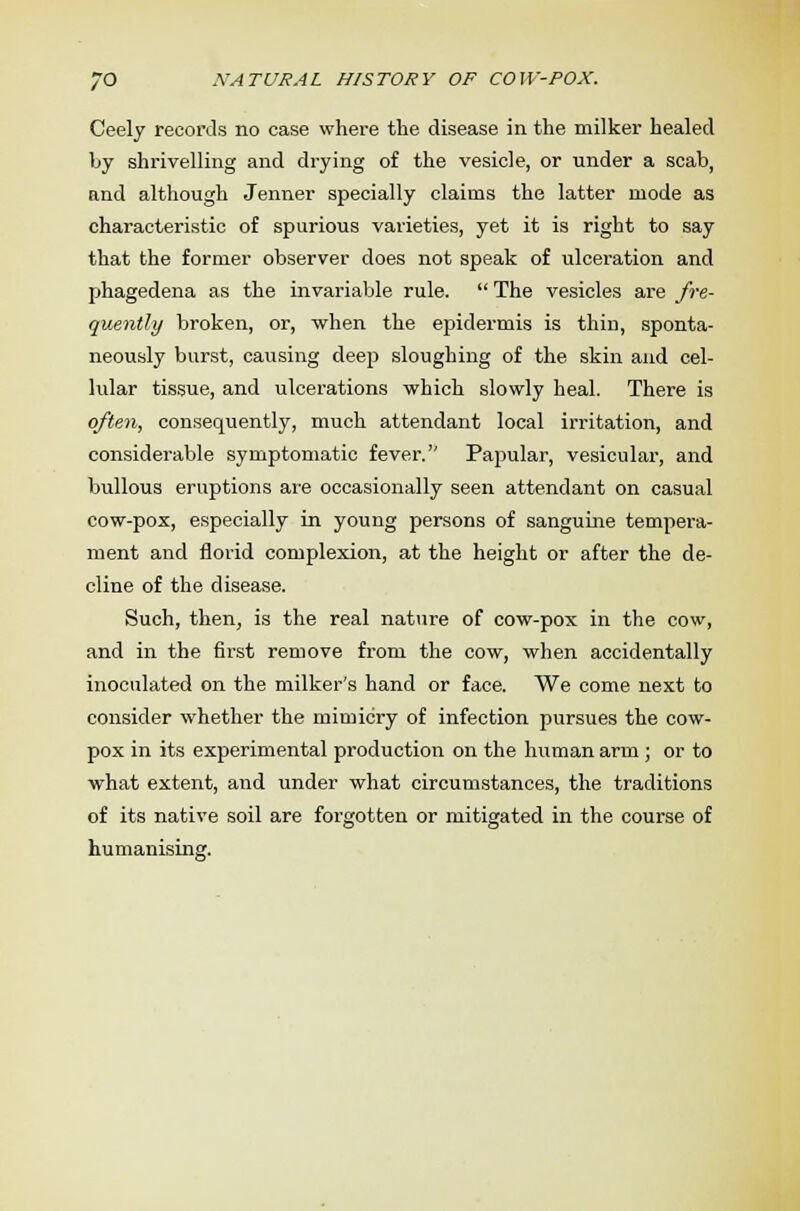 Ceely records no case where the disease in the milker healed Ijy shrivelling and drying of the vesicle, or under a scab, and although Jenner specially claims the latter mode as characteristic of spurious varieties, yet it is right to say that the former observer does not speak of ulceration and phagedena as the invariable rule.  The vesicles are fre- quently broken, or, when the epidermis is thin, sponta- neously burst, causing deep sloughing of the skin and cel- lular tissue, and ulcerations which slowly heal. There is often, consequently, much attendant local irritation, and considerable symptomatic fever. Papular, vesicular, and bullous eruptions are occasionally seen attendant on casual cow-pox, especially in young persons of sanguine tempera- ment and florid complexion, at the height or after the de- cline of the disease. Such, then, is the real nature of cow-pox in the cow, and in the first remove from the cow, when accidentally inoculated on the milker's hand or face. We come next to consider whether the mimicry of infection pursues the cow- pox in its experimental production on the human arm ; or to what extent, and under what circumstances, the traditions of its native soil are forgotten or mitigated in the course of humanising.