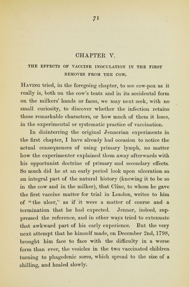 CHAPTER V. THE EFFECTS OF VACCINE INOCULATION IN THE FIRST REMOVES FROM THE COW. Having tried, in the foregoing chapter, to see cow-pox as it really is, both on the cow's teats and in its accidental form on the milkers' hands or faces, we may next seek, with no small curiosity, to discover whether the infection retains those remarkable characters, or how much of them it loses, in the experimental or systematic practice of vaccination. In disinterring the original Jennerian experiments in the first chapter, I have already had occasion to notice the actual consequences of using primary lymph, no matter how the experimenter explained tbem away afterwards with his opportunist doctrine of primary and secondary effects. So much did he at an early period look upon ulceration as an integral part of the natural history (knowing it to be so in the cow and in the milker), that Cline, to whom he gave the first vaccine matter for trial in London, writes to him of  the ulcer, as if it were a matter of course and a termination that he had expected. Jenner, indeed, sup- pressed the reference, and in other ways tried to extenuate that awkward part of his early experience. But the very next attempt that he himself made, on December 2nd, 1798, brought him face to face with the difficulty in a worse form than ever, the vesicles in the two vaccinated children turning to phagedenic sores, which spread to the size of a shilling, and healed slowly.