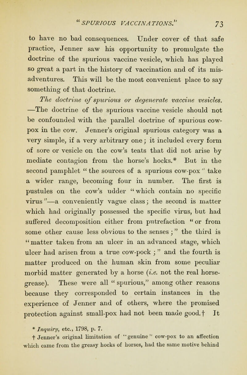 spurious vaccinations. 7$ to have no bad consequences. Under cover of that safe practice, Jenner saw his opportunity to promulgate the doctrine of the spurious vaccine vesicle, which has played so great a part in the history of vaccination and of its mis- adventures. This will be the most convenient place to say something of that doctrine. The doctrine of spurious or degenerate vaccine vesicles. —The doctrine of the spurious vaccine vesicle should not be confounded with the parallel doctrine of spurious cow- pox in the cow. Jenner's original spurious category was a very simple, if a very arbitrary one; it included every form of sore or vesicle on the cow's teats that did not arise by mediate contagion from the horse's hocks.* But in the second pamphlet  the sources of a spurious cow-pox  take a wider range, becoming four in number. The first is pustules on the cow's udder which contain no specific virus —a conveniently vague class; the second is matter which had originally possessed the specific virus, but had suffered decomposition either from putrefaction  or from some other cause less obvious to the senses ;  the third is matter taken from an ulcer in an advanced stage, which ulcer had arisen from a true cow-pock ;  and the fourth is matter produced on the human skin from some peculiar morbid matter generated by a horse (i.e. not the real horse- grease). These were all  spurious, among other reasons because they corresponded to certain instances in the experience of Jenner and of others, where the promised protection against small-pox had not been made good, f It * Inquiry, etc., 1798, p. 7. t Jenner's original limitation of '' genuine  cow-pox to an affection which came from the greasy hocks of horses, had the same motive behind