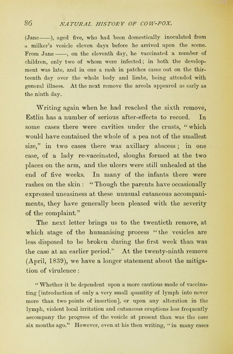 (Jane ), aged five, who had heen domestically inoculated from a. milker's vesicle eleven days hefore he arrived upon the scene. From Jane , on the eleventh day, he vaccinated a numher of children, only two of whom were infected; in both the develop- ment was late, and in one a rash in patches came out on the thir- teenth day over the whole body and limbs, being attended with general illness. At the next remove the areola appeared as early as the ninth day. Writing again when he had reached the sixth remove, Estlin has a number of serious after-effects to record. In some cases there were cavities under the crusts,  which would have contained the whole of a pea not of the smallest size, in two cases there was axillary abscess; in one case, of a lady re-vaccina ted, sloughs formed at the two places on the arm, and the ulcers were still unhealed at the end of five weeks. In many of the infants there were rashes on the skin :  Though the parents have occasionally expressed uneasiness at these unusual cutaneous accompani- ments, they have generally been pleased with the severity of the complaint. The next letter brings us to the twentieth remove, at which stage of the humanising process the vesicles are less disposed to be broken during the first week than was the case at an earlier period. At the twenty-ninth remove (April, 1839), we have a longer statement about the mitiga- tion of virulence :  Whether it be dependent upon a more cautious mode of vaccina- ting [introduction of only a very small quantity of lymph into never more than two points of insertion], or upon any alteration in the lymph, violent local irritation and cutaneous eruptions less frequently aecompany the progress of the vesicle at present than was the case six months ago. However, even at his then writing,  in many cases