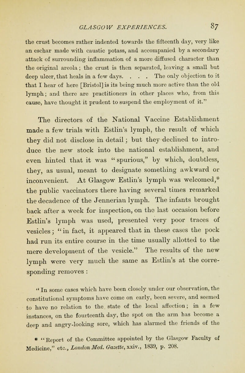 the crust becomes rather indented towards the fifteenth day, very like an eschar made with caustic potass, and accompanied by a secondary attack of surrounding inflammation of a more diffused character than the original areola; the crust is then separated, leaving a small but deep ulcer, that heals in a few days. . . . The only objection to it that I hear of here [Bristol] is its being much more active than the old lymph; and there are practitioners in other places who, from this cause, have thought it prudent to suspend the employment of it. The directors of the National Vaccine Establishment made a few trials with Estlin's lymph, the result of which they did not disclose in detail; but they declined to intro- duce the new stock into the national establishment, and even hinted that it was  spurious, by which, doubtless, they, as usual, meant to designate something awkward or inconvenient. At Glasgow Estlin's lymph was welcomed,* the public vaccinators there having several times remarked the decadence of the Jennerian lymph. The infants brought back after a week for inspection, on the last occasion before Estlin's lymph was used, presented very poor traces of vesicles;  in fact, it appeared that in these cases the pock had run its entire course in the time usually allotted to the mere development of the vesicle. The results of the new lymph were very much the same as Estlin's at the corre- sponding removes :  In some cases which have been closely under our observation, the constitutional symptoms have come on early, been severe, and seemed to have no relation to the state of the local affection; in a few instances, on the fourteenth day, the spot on the arm has become a deep and angry-looking sore, which has alarmed the friends of the * Report of the Committee appointed by the Glasgow Faculty of Medicine, etc., London Med. Gazette, xxiv., 1839, p. 208.