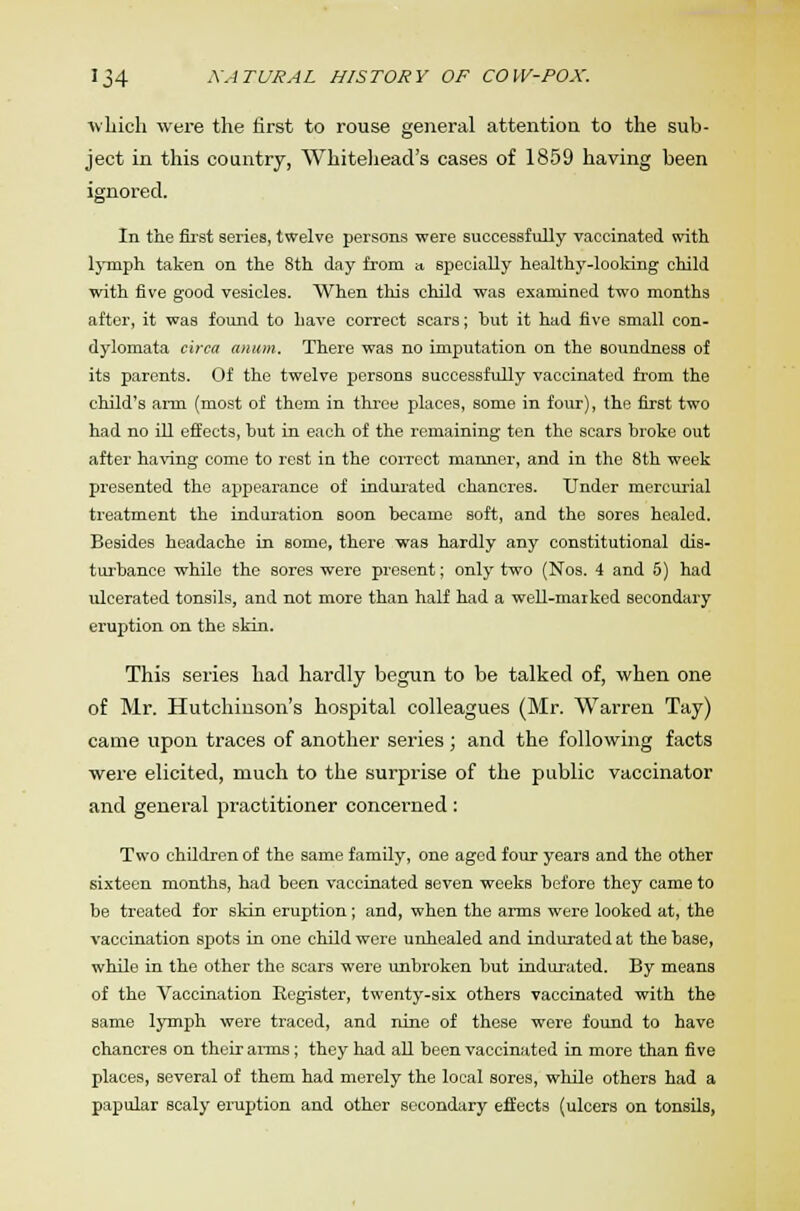 which were the first to rouse general attention to the sub- ject in this country, Whitehead's cases of 1859 having been ignored. In the first series, twelve persons were successfully vaccinated with lymph taken on the 8th day from a specially healthy-looking child with five good vesicles. When this child was examined two months after, it was found to have correct scars; hut it had five small con- dylomata circa anum. There was no imputation on the soundness of its parents. Of the twelve persons successfully vaccinated from the child's arm (most of them in three places, some in four), the first two had no ill effects, hut in each of the remaining ten the scars hroke out after having come to rest in the correct manner, and in the 8th week presented the appearance of indurated chancres. Under mercurial treatment the induration soon became soft, and the sores healed. Besides headache in some, there was hardly any constitutional dis- turbance while the sores were present; only two (Nos. 4 and 5) had ulcerated tonsils, and not more than half had a well-marked secondary eruption on the skin. This series had hardly begun to be talked of, when one of Mr. Hutchinson's hospital colleagues (Mr. Warren Tay) came upon traces of another series ; and the following facts were elicited, much to the surprise of the public vaccinator and general practitioner concerned : Two children of the same family, one aged four years and the other sixteen months, had been vaccinated seven weeks before they came to be treated for skin eruption; and, when the arms were looked at, the vaccination spots in one child were unhealed and indurated at the base, while in the other the scars were unbroken but indurated. By means of the Vaccination Register, twenty-six others vaccinated with the same lymph were traced, and nine of these were found to have chancres on their arms; they had all been vaccinated in more than five places, several of them had merely the local sores, while others had a papular scaly eruption and other secondary effects (ulcers on tonsils,