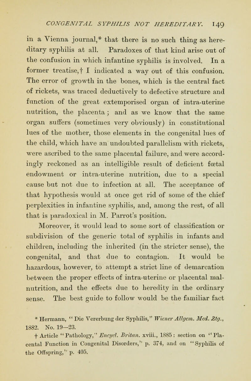 in a Vienna journal,* that there is no such thing as here- ditary syphilis at all. Paradoxes of that kind arise out of the confusion in which infantine syphilis is involved. In a former treatise,! I indicated a way out of this confusion. The error of growth in the bones, which is the central fact of rickets, was traced deductively to defective structure and function of the great extemporised organ of intra-uterine nutrition, the placenta; and as we know that the same organ suffers (sometimes very obviously) in constitutional lues of the mother, those elements in the congenital lues of the child, which have an undoubted parallelism with rickets, were ascribed to the same placental failure, and were accord- ingly reckoned as an intelligible result of deficient foetal endowment or intra-uterine nutrition, due to a special cause but not due to infection at all. The acceptance of that hypothesis would at once get rid of some of the chief perplexities in infantine syphilis, and, among the rest, of all that is paradoxical in M. Parrot's position. Moreover, it would lead to some sort of classification or subdivision of the generic total of syphilis in infants and children, including the inherited (in the stricter sense), the congenital, and that due to contagion. It would be hazardous, however, to attempt a strict line of demarcation between the proper effects of intra-uterine or placental mal- nutrition, and the effects due to heredity in the ordinary sense. The best guide to follow would be the familiar fact * Hermann, Die Vererbung tier Syphilis, Wiener Allgem. Med. Zlg., 1882. No. 19—23. f Article Pathology,Encycl. Britan. xviii., 1885: section on Pla- cental Function in Congenital Disorders, p. 374, and on Syphilis of the Offspring,'' p. 405.
