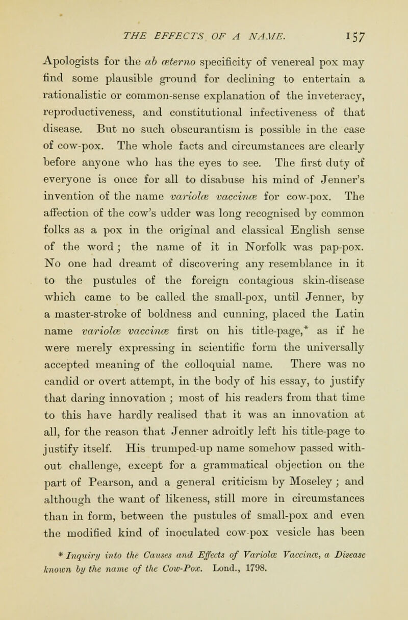 THE EFFECTS OF A NAME. I 57 Apologists for the ah ceterno specificity of venereal pox may find some plausible ground for declining to entertain a rationalistic or common-sense explanation of the inveteracy, reproductiveness, and constitutional infectiveness of that disease. But no such obscurantism is possible in the case of cow-pox. The whole facts and circumstances are clearly before anyone who has the eyes to see. The first duty of everyone is once for all to disabuse his mind of Jenner's invention of the name variola; vaccinas for cow-pox. The affection of the cow's udder was long recognised by common folks as a pox in the original and classical English sense of the word; the name of it in Norfolk was pap-pox. No one had dreamt of discovering any resemblance in it to the pustules of the foreign contagious skin-disease which came to be called the small-pox, until Jenner, by a master-stroke of boldness and cunning, placed the Latin name variolce vaccinae first on his title-page,* as if he were merely expressing in scientific form the universally accepted meaning of the colloquial name. There was no candid or overt attempt, in the body of his essay, to justify that daring innovation ; most of his readers from that time to this have hardly realised that it was an innovation at all, for the reason that Jenner adroitly left his title-page to justify itself. His trumped-up name somehow passed with- out challenge, except for a grammatical objection on the part of Pearson, and a general criticism by Moseley ; and although the want of likeness, still more in circumstances than in form, between the pustules of small-pox and even the modified kind of inoculated cow-pox vesicle has been * Inquiry into the Causes and Effects of Variola: Vaccina;, a Disease known hy the name of the Cow-Pox. Lond., 1798.