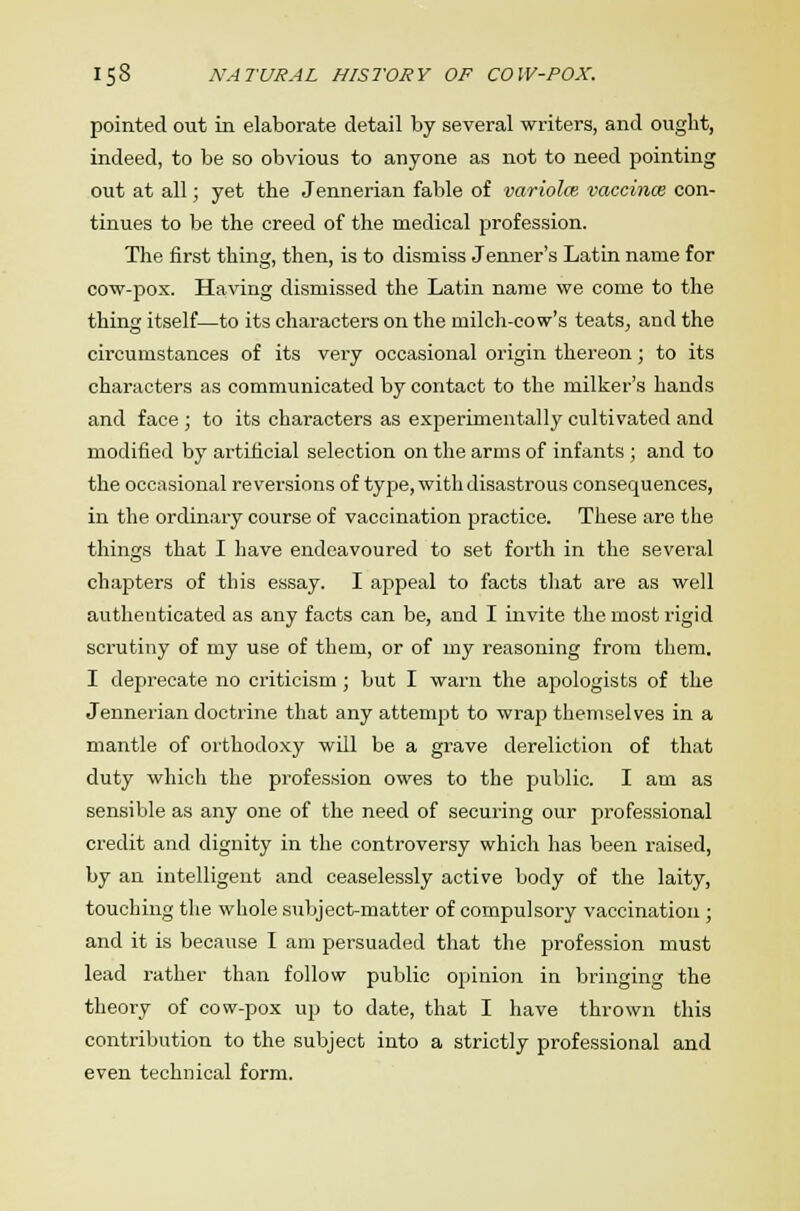 pointed out in elaborate detail by several writers, and ought, indeed, to be so obvious to anyone as not to need pointing out at all; yet the Jennerian fable of variola vaccinae con- tinues to be the creed of the medical profession. The first thing, then, is to dismiss Jenner's Latin name for cow-pox. Having dismissed the Latin name we come to the thing itself—to its characters on the milch-cow's teats, and the circumstances of its very occasional origin thereon; to its characters as communicated by contact to the milker's hands and face ; to its characters as experimentally cultivated and modified by artificial selection on the arms of infants ; and to the occasional reversions of type, with disastrous consequences, in the ordinary course of vaccination practice. These are the tilings that I have endeavoured to set forth in the several chapters of this essay. I appeal to facts that are as well authenticated as any facts can be, and I invite the most rigid scrutiny of my use of them, or of my reasoning from them. I deprecate no criticism ; but I warn the apologists of the Jennerian doctrine that any attempt to wrap themselves in a mantle of orthodoxy will be a grave dereliction of that duty which the profession owes to the public. I am as sensible as any one of the need of securing our professional credit and dignity in the controversy which has been raised, by an intelligent and ceaselessly active body of the laity, touching the whole subject-matter of compulsory vaccination ; and it is because I am persuaded that the profession must lead rather than follow public opinion in bringing the theory of cow-pox up to date, that I have thrown this contribution to the subject into a strictly professional and even technical form.