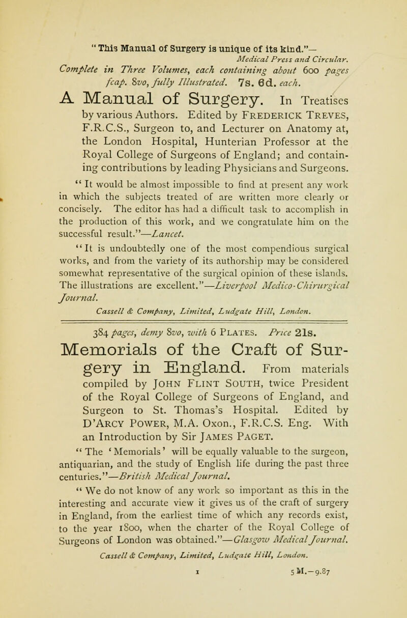 This Manual of Surgery is unique of its kind.— Medical Press and Circular. Complete in Three Volumes, each containing about 600 pages fcap. ivo, fully Illustrated. 7s. 6d. each. A Manual Of Slirgery. In Treatises by various Authors. Edited by Frederick Treves, F.R.C.S., Surgeon to, and Lecturer on Anatomy at, the London Hospital, Hunterian Professor at the Royal College of Surgeons of England; and contain- ing contributions by leading Physicians and Surgeons. It would be almost impossible to find at present any work in which the subjects treated of are written more clearly or concisely. The editor has had a difficult task to accomplish in the production of this work, and we congratulate him on the successful result.—Lancet. It is undoubtedly one of the most compendious surgical works, and from the variety of its authorship may be considered somewhat representative of the surgical opinion of these islands. The illustrations are excellent.—Liverpool Medico-Chirurgical Journal. Cassell & Company, Limited, Lndgate Hill, London. 3S4 pages, demy Szw, with 6 Plates. Price 21s. Memorials of the Craft of Sur- gery in England. From materials compiled by John Flint South, twice President of the Royal College of Surgeons of England, and Surgeon to St. Thomas's Hospital. Edited by D'Arcy Power, M.A. Oxon., F.R.C.S. Eng. With an Introduction by Sir James Paget. The 'Memorials' will be equally valuable to the surgeon, antiquarian, and the study of English life during the past three centuries.—British Medical Journal. We do not know of any work so important as this in the interesting and accurate view it gives us of the craft of surgery in England, from the earliest time of which any records exist, to the year 1S00, when the charter of the Royal College of Surgeons of London was obtained.—Glasgoiv Medical Journal. Cassell & Company, Limited, Ludgatt Hill, London. 1 5M.-9.87