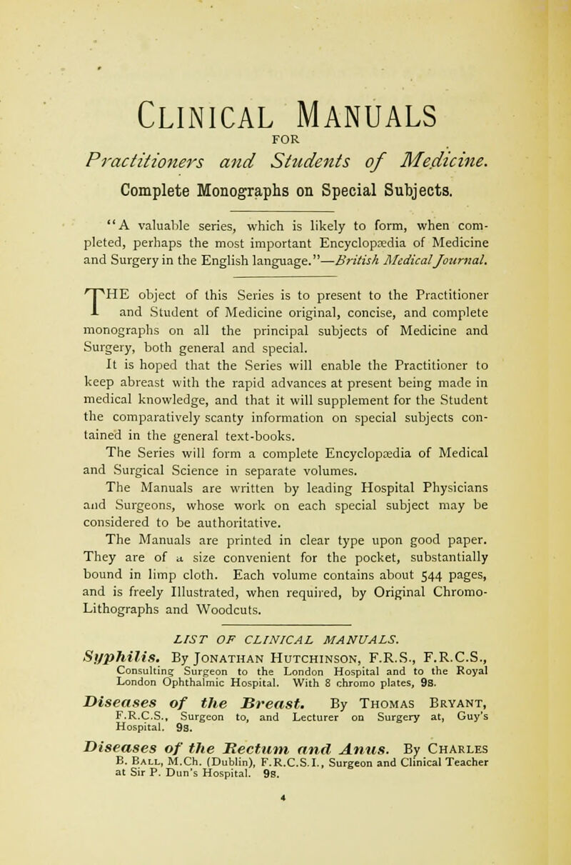 Clinical Manuals FOR Practitioners and Students of Medicine. Complete Monographs on Special Subjects. A valuable series, which is likely to form, when com- pleted, perhaps the most important Encyclopaedia of Medicine and Surgery in the English language.—British Medical Journal. THE object of this Series is to present to the Practitioner and Student of Medicine original, concise, and complete monographs on all the principal subjects of Medicine and Surgery, both general and special. It is hoped that the Series will enable the Practitioner to keep abreast with the rapid advances at present being made in medical knowledge, and that it will supplement for the Student the comparatively scanty information on special subjects con- tained in the general text-books. The Series will form a complete Encyclopaedia of Medical and Surgical Science in separate volumes. The Manuals are written by leading Hospital Physicians and Surgeons, whose work on each special subject may be considered to be authoritative. The Manuals are printed in clear type upon good paper. They are of a size convenient for the pocket, substantially bound in limp cloth. Each volume contains about 544 pages, and is freely Illustrated, when required, by Original Chromo- Lithographs and Woodcuts. LIST OF CLINICAL MANUALS. Syphilis. By Jonathan Hutchinson, F.R.S., F.R.C.S., Consulting Surgeon to the London Hospital and to the Royal London Ophthalmic Hospital. With 8 chromo plates, 9s. Diseases of the Breast. By Thomas Bryant, F.R.C.S., Surgeon to, and Lecturer on Surgery at, Guy's Hospital. 9s. Diseases of the Rectum anil Anus. By Charles B. Ball, M.Ch. (Dublin), F.R.C.S.I., Surgeon and Clinical Teacher at Sir P. Dun's Hospital. 9s.