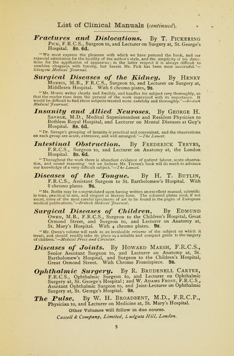 List of Clinical Manuals (continued). Fractures and Dislocations. By T. Pickering Pick, F.R.C.S., Surgeon to, and Lecturer on Surgery at, St. George's Hospital. 8s. 6d.  We must express the pleasure with which we have perused the book, and our especial admiration for the lucidity of trie author's style, and the simplicity of his direc- tions for the application of apparatus; in the latter respect it is always difficult to combine clearness with brevity, but herein Mr. Pick has been most successful.— Glasgow Medical Journal. Surgical Diseases of the Kidney. By Henry Morris, M.B., F.R.C.S., Surgeon to, and Lecturer on Surgery at, Middlesex Hospital. With 6 chromo plates, 93.  Mr. Morris writes clearly and forcibly, and handles his subject very thoroughly, so that the reader rises from the perusal of the work impressed with its importance. It would be difficult to find these subjects treated more carefully and thoroughly.— British Medical Journal. Insanity and Allied Neuroses. By George H. Savage, M.D., Medical Superintendent and Resident Physician to Bethlern Royal Hospital, and Lecturer on Mental Diseases at Guy's Hospital. 8s. 6d.  Dr. Savage's grouping of insanity is practical and convenient, and the observations on each group are acute, extensive, and well arranged.— The Lancet. Intestinal Obstruction. By Frederick Treves, F.R.C.S., Surgeon to, and Lecturer on Anatomy at, the London Hospital. 8S. 6d.  Throughout the work there is abundant evidence of patient labour, acute observa- tion, and sound reasoning ind we believe Mr. Treves's book will do much to advance our knowledge of a very difficult subject.—7ke Lancet. Diseases of the Tongue. By H. T. Butlin, F.R.C.S., Assistant Surgeon to St. Bartholomew's Hospital. With 8 chromo plates. 9s.  Mr. Butlin may be congratulated upon having written an excellent manual, scientific in tone, practical in aim, and elegant in literary form. The coloured plates rival, if not excel, some of the most careful specimens of art to be found in the pages of European medical publications.—British Medical Journal. Surgical Diseases of Children. By Edmund Owen, M.B., F.R.C.S., Surgeon to the Children's Hospital, Great Ormond Street, and Surgeon to, and Lecturer on Anatomy at, St. Mary's Hospital. With 4 chromo plates. 9s.  Mr. Owen's volume will rank as an invaluable re'sume of the subject on which it treats, and should readily take its place as a reliable and compact guide to the surgery of children.—Medical Press and Circular. Diseases of Joints. By Howard Marsh, F.R.C.S., Senior Assistant Surgeon to, and Lecturer on Anatomy at, St. Bartholomew's Hospital, and Surgeon to the Children's Hospital, Great Ormond Street. With Chromo Frontispiece. 9s. Ophthalmic Surgery. By R. Brudenell Carter, F.R.C.S., Ophthalmic Surgeon to, and Lecturer on Ophthalmic Surgery at, St. George's Hospital; and W. Adams Frost, F.R.C.S., Assistant Ophthalmic Surgeon to, and Joint-Lecturer on Ophthalmic Surgery at, St. George's Hospital. 9s. The Pulse. By W. H. Broadbent, M.D., F.R.C.P., Physician to, and Lecturer on Medicine at, St. Mary's Hospital. Other Volumes will follow in due course.