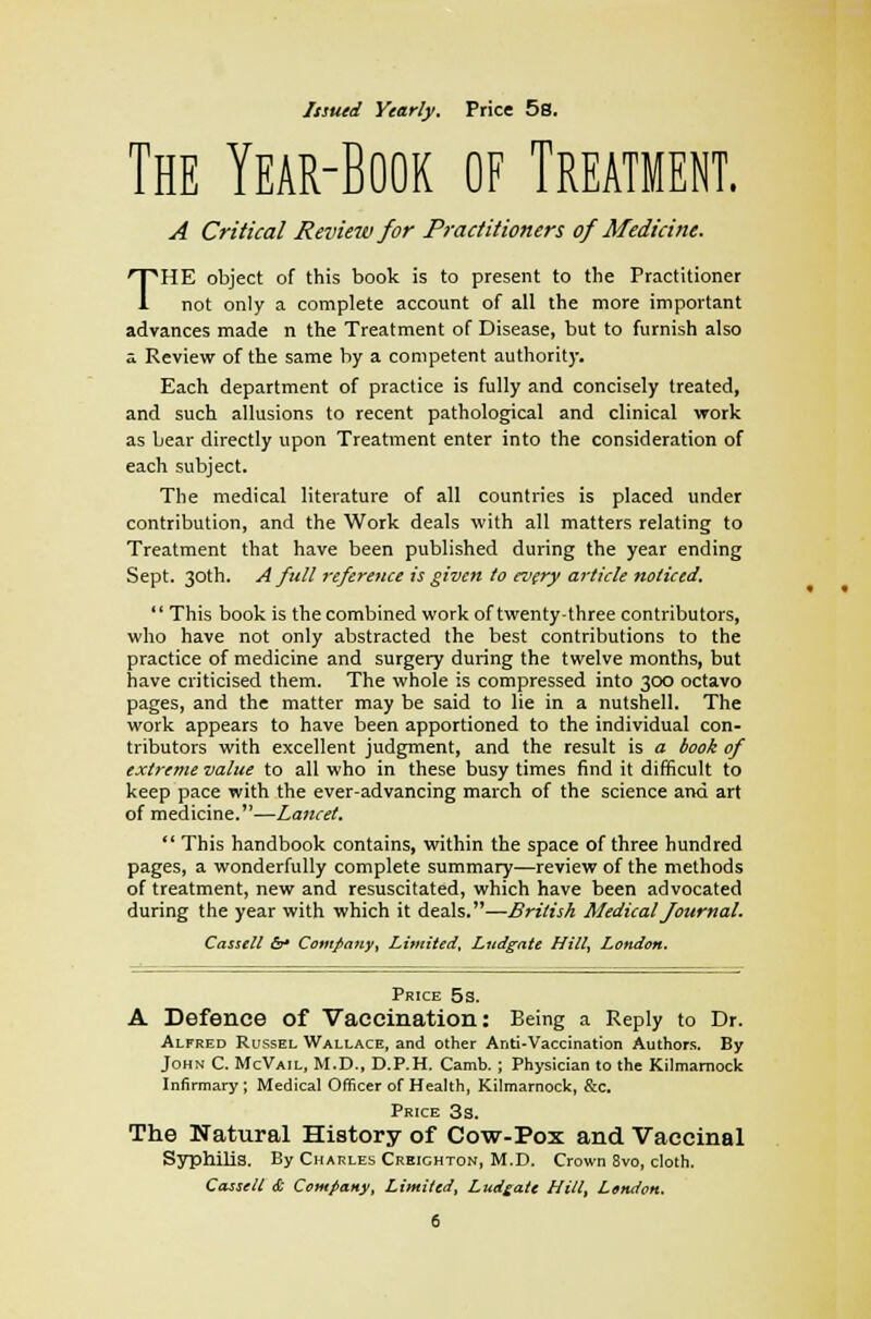 Issued Yearly. Price 5s. The Year-Book of Treatment. A Critical Review for Practitioners of Medicine. THE object of this book is to present to the Practitioner not only a complete account of all the more important advances made n the Treatment of Disease, but to furnish also a Review of the same by a competent authority. Each department of practice is fully and concisely treated, and such allusions to recent pathological and clinical work as bear directly upon Treatment enter into the consideration of each subject. The medical literature of all countries is placed under contribution, and the Work deals with all matters relating to Treatment that have been published during the year ending Sept. 30th. A full reference is given to every article noticed.  This book is the combined work of twenty-three contributors, who have not only abstracted the best contributions to the practice of medicine and surgery during the twelve months, but have criticised them. The whole is compressed into 300 octavo pages, and the matter may be said to lie in a nutshell. The work appears to have been apportioned to the individual con- tributors with excellent judgment, and the result is a took of extreme value to all who in these busy times find it difficult to keep pace with the ever-advancing march of the science and art of medicine.—Lancet.  This handbook contains, within the space of three hundred pages, a wonderfully complete summary—review of the methods of treatment, new and resuscitated, which have been advocated during the year with which it deals.—British Medical Journal. Cassell &* Company, Limited, Ludgate Hill, London. Price 5s. A Defence of Vaccination: Being a Reply to Dr. Alfred Russel Wallace, and other Anti-Vaccination Authors. By John C. McVail, M.D., D.P.H. Camb. ; Physician to the Kilmarnock Infirmary ; Medical Officer of Health, Kilmarnock, &c. Price 3s. The Natural History of Cow-Pox and Vaccinal Syphilis. By Charles Creichton, M.D. Crown 8vo, cloth.