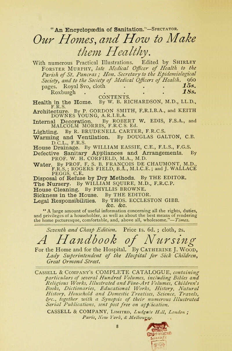 An Encyclopaedia of Sanitation.—Spectator. Our Homes, and How to Make them Healthy. With numerous Practical Illustrations. Edited by Shirley Forster Murphy, late Medical Officer of Health to the Parish of St. Pancras ; Hon. Secretary to the Epidemiological Society, and to the Society of Medical Officers of Health. 960 pages. Royal Svo, cloth . . . 15s. Roxburgh . . . . . ISs. CONTENTS. Health in the Home. By W. B. RICHARDSON, M.D., LL.D., F R S Architecture. By P. GORDON SMITH, F.R.I.B.A., and KEITH DOWNES YOUNG, A.R.I.B.A. Internal Decoration. By ROBERT W. EDIS, F.S.A., and MALCOLM MORRIS, F.R.C.S. Ed. Lighting. By R. BRUDENELL CARTER, F.R.C.S. Warming and Ventilation. By DOUGLAS GALTON, C.B. T~) C T r p c House Drainage.' By WILLIAM EASSIE, C.E., F.L.S., F.G.S. Defective Sanitary Appliances and Arrangements. By PROF. W. H. CORF1ELD, M.A., M.D. Water By PROF. F. S. B. FRANCOIS DE CHAUMONT, M.D., F.R.S.; ROGERS FIELD, B.A., M.I.C.E.; and J. WALLACE PEGGS. C.E. Disposal of Refuse by Dry Methods. By THE EDITOR. The Nursery. By WILLIAM SQUIRE, M.D., F.R.C.P. House Cleaning. By PHYLLIS BROWNE. Sickness in the House. By THE EDITOR. Legal Responsibilities. By THOS. ECCLESTON GIBB. &c. &c. A large amount of useful information concerning all the rights, duties, and privileges of a householder, as well as about the best means of rendering the home picturesque, comfortable, and, above all, wholesome.—Times. Seventh and Cheap Edition. Price is. 6d. ; cloth, 2s. A Handbook of Nursing For the Home and for the Hospital. By Catherine J. Wood, Lady Superintendent of the Hospital for Sick Children^ Great Ormond Street. Cassell & Company's COMPLETE CATALOGUE, containing particulars of several Hundred Volumes, i?iciuding Bibles and Religious Works, Illustrated and Fine-Art Volumes, Children's Books, Dictionaries, Educational Works, History, Natural History, Household and Domestic Treatises, Science, Travels, &c, together with a Synopsis of their numerous Illustrated Serial Publications, sent post free on afp.'ication. CASSELL & COMPANY, Limited, Ludgate HJl, Loudon ; Paris, A'tw }'orA; & Melbourne.