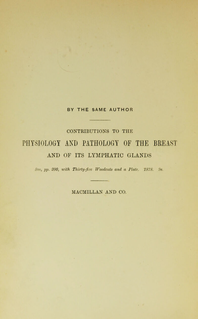 BY THE SAME AUTHOR CONTRIBUTIONS TO THE PHYSIOLOGY AND PATHOLOGY OF THE BREAST AND OF ITS LYMPHATIC GLANDS 8vo, pp. 300, with Thirty-Jive Woodcuts and a Plate. 1S7S. 9s. MACMILLAN AND CO.